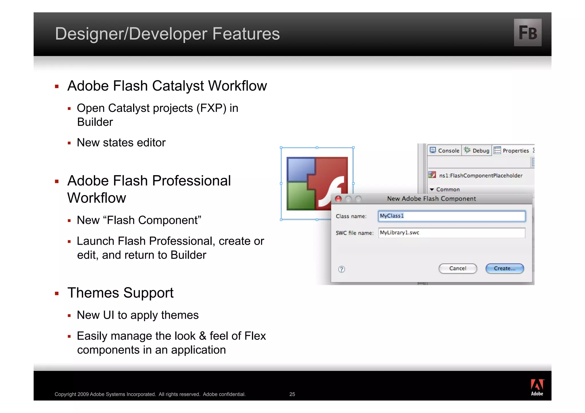 Designer/Developer Features

    Adobe Flash Catalyst Workflow
         Open Catalyst projects (FXP) in
          Builder
         New states editor


    Adobe Flash Professional
     Workflow
         New “Flash Component”
         Launch Flash Professional, create or
          edit, and return to Builder


    Themes Support
         New UI to apply themes
         Easily manage the look & feel of Flex
          components in an application

                                                                                           ®




Copyright 2009 Adobe Systems Incorporated. All rights reserved. Adobe confidential.   25
 