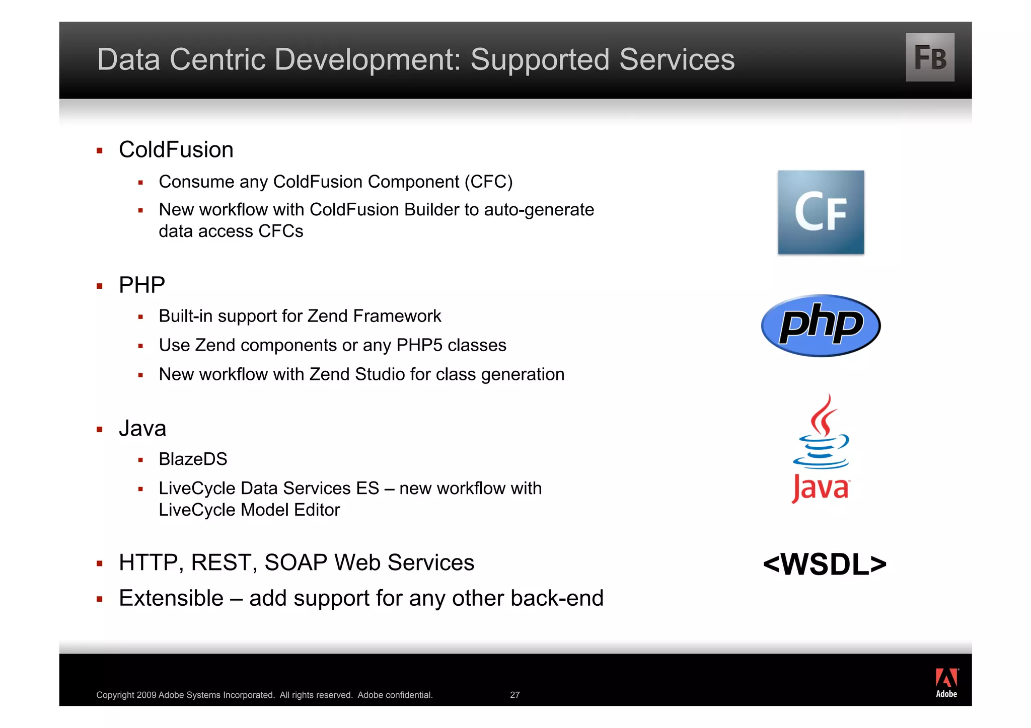 Data Centric Development: Supported Services

    ColdFusion
              Consume any ColdFusion Component (CFC)
              New workflow with ColdFusion Builder to auto-generate
               data access CFCs


    PHP
              Built-in support for Zend Framework
              Use Zend components or any PHP5 classes
              New workflow with Zend Studio for class generation


    Java
              BlazeDS
              LiveCycle Data Services ES – new workflow with
               LiveCycle Model Editor


    HTTP, REST, SOAP Web Services                                                         <WSDL>
    Extensible – add support for any other back-end

                                                                                                    ®




Copyright 2009 Adobe Systems Incorporated. All rights reserved. Adobe confidential.   27
 