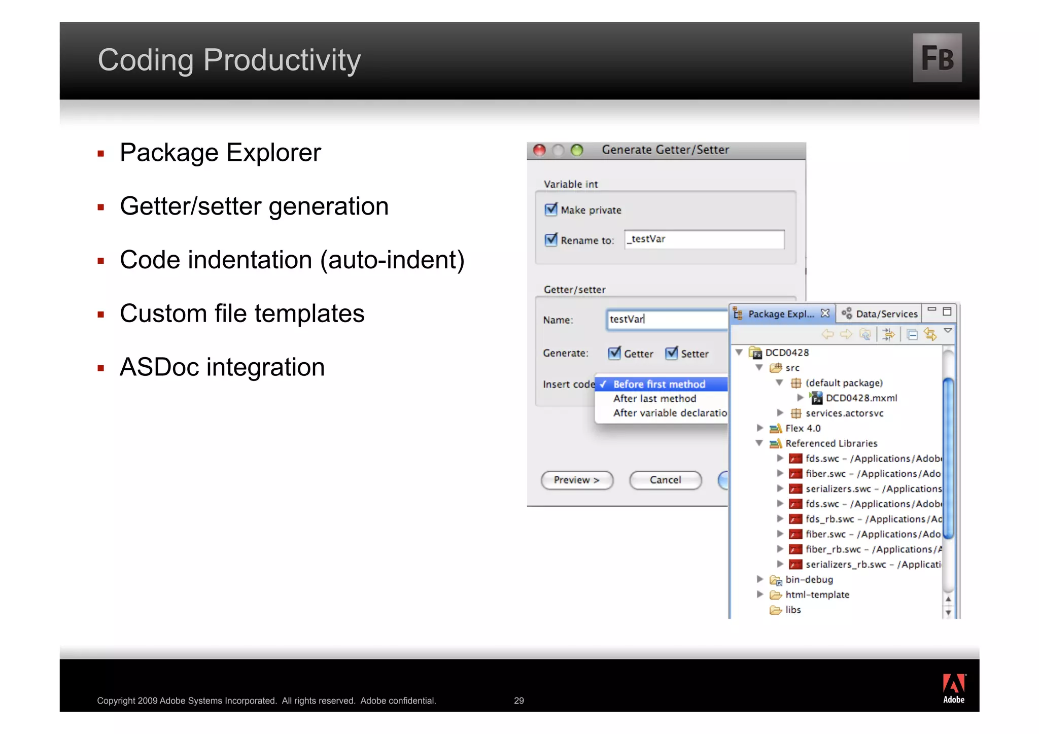 Coding Productivity

    Package Explorer

    Getter/setter generation

    Code indentation (auto-indent)

    Custom file templates

    ASDoc integration




                                                                                           ®




Copyright 2009 Adobe Systems Incorporated. All rights reserved. Adobe confidential.   29
 