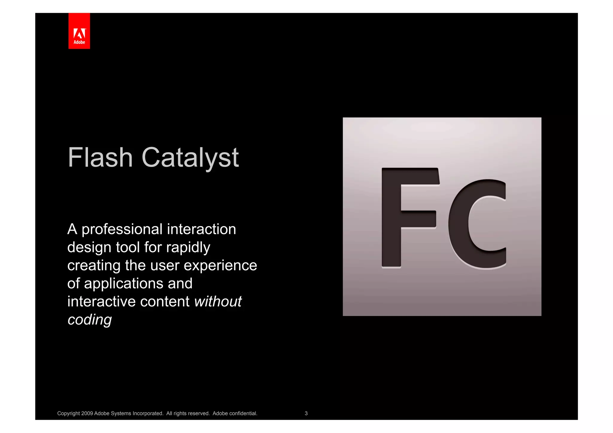 Flash Catalyst

    A professional interaction
    design tool for rapidly
    creating the user experience
    of applications and
    interactive content without
    coding




Copyright 2009 Adobe Systems Incorporated. All rights reserved. Adobe confidential.   3
 