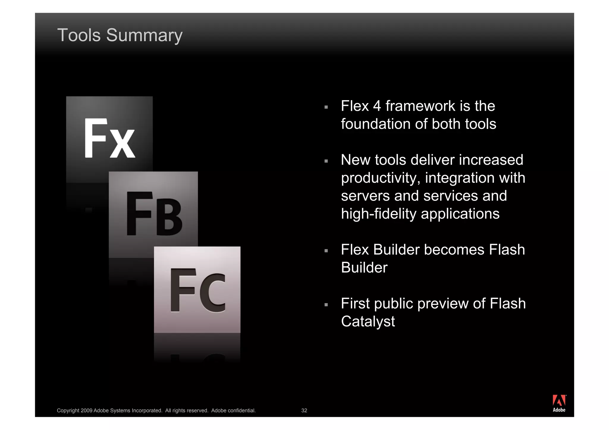 Tools Summary


                                                                                               Flex 4 framework is the
                                                                                                foundation of both tools

                                                                                               New tools deliver increased
                                                                                                productivity, integration with
                                                                                                servers and services and
                                                                                                high-fidelity applications

                                                                                               Flex Builder becomes Flash
                                                                                                Builder

                                                                                               First public preview of Flash
                                                                                                Catalyst



                                                                                                                                 ®




Copyright 2009 Adobe Systems Incorporated. All rights reserved. Adobe confidential.   32
 