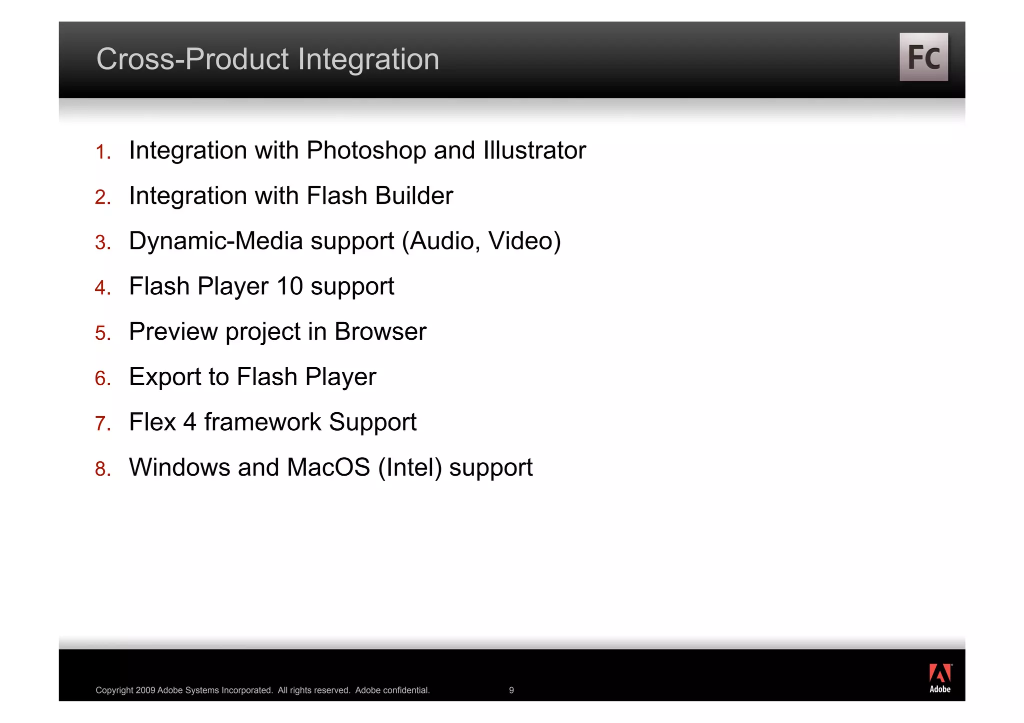Cross-Product Integration

1.      Integration with Photoshop and Illustrator
2.      Integration with Flash Builder
3.      Dynamic-Media support (Audio, Video)
4.      Flash Player 10 support
5.      Preview project in Browser
6.      Export to Flash Player
7.      Flex 4 framework Support
8.      Windows and MacOS (Intel) support




                                                                                          ®




Copyright 2009 Adobe Systems Incorporated. All rights reserved. Adobe confidential.   9
 