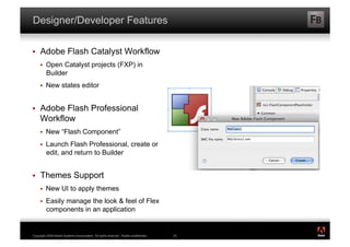 Designer/Developer Features

    Adobe Flash Catalyst Workflow
         Open Catalyst projects (FXP) in
          Builder
         New states editor


    Adobe Flash Professional
     Workflow
         New “Flash Component”
         Launch Flash Professional, create or
          edit, and return to Builder


    Themes Support
         New UI to apply themes
         Easily manage the look & feel of Flex
          components in an application

                                                                                           ®




Copyright 2009 Adobe Systems Incorporated. All rights reserved. Adobe confidential.   25
 