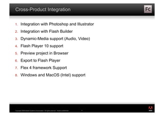 Cross-Product Integration

1.      Integration with Photoshop and Illustrator
2.      Integration with Flash Builder
3.      Dynamic-Media support (Audio, Video)
4.      Flash Player 10 support
5.      Preview project in Browser
6.      Export to Flash Player
7.      Flex 4 framework Support
8.      Windows and MacOS (Intel) support




                                                                                          ®




Copyright 2009 Adobe Systems Incorporated. All rights reserved. Adobe confidential.   9
 