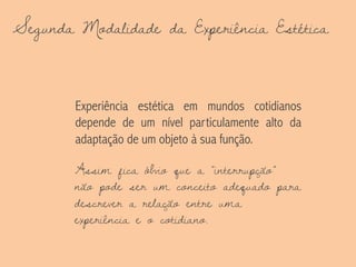 Segunda Modalidade da Experiência Estética
Experiência estética em mundos cotidianos
depende de um nível particulamente alto da
adaptação de um objeto à sua função.
Assim fica óbvio que a “interrupção”
não pode ser um conceito adequado para
descrever a relação entre uma
experiência e o cotidiano.
 