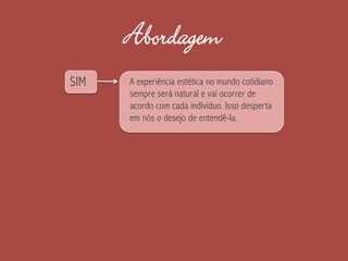 Abordagem
SIM A experiência estética no mundo cotidiano
sempre será natural e vai ocorrer de
acordo com cada indivíduo. Isso desperta
em nós o desejo de entendê-la.
 