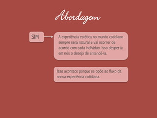 Abordagem
SIM
Isso acontece porque se opõe ao fluxo da
nossa experiência cotidiana.
A experiência estética no mundo cotidiano
sempre será natural e vai ocorrer de
acordo com cada indivíduo. Isso desperta
em nós o desejo de entendê-la.
 