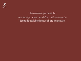 3
Isso acontece por causa da
mudança nos moldes situacionais
dentro do qual abordamos o objeto em questão.
 