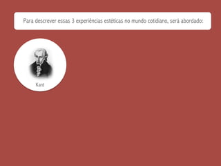 Para descrever essas 3 experiências estéticas no mundo cotidiano, será abordado:
Kant
 