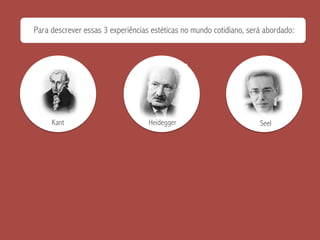 Para descrever essas 3 experiências estéticas no mundo cotidiano, será abordado:
Kant Heidegger Seel
 