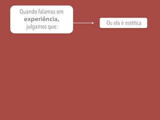 Quando falamos em
experiência,
julgamos que:
Ou ela é estética
 