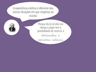 A experiência estética é diferente das
outras situações em que reagimos ao
mundo.
Porque ela (e só ela) nos
obriga a julgar sem a
possibilidade de recorrer a
dimensões e
conceitos estáveis.
 