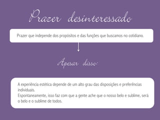 Prazer desinteressado
Prazer que independe dos propósitos e das funções que buscamos no cotidiano.
Apesar disso:
A experiência estética depende de um alto grau das disposições e preferências
individuais.
Espontaneamente, isso faz com que a gente ache que o nosso belo e sublime, será
o belo e o sublime de todos.
 