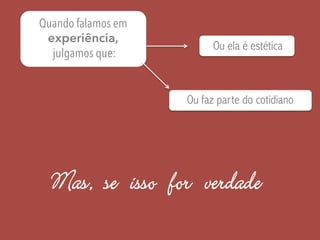 Quando falamos em
experiência,
julgamos que:
Ou ela é estética
Ou faz parte do cotidiano
Mas, se isso for verdade
 