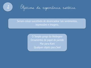 2 Objetivos da experiência estética
Seriam coisas suscetíveis de desencadear tais sentimentos,
impressões e imagens.
O Templo grego do Heidegeer
Ornamentos de papel de parede
Mar para Kant
Qualquer objeto para Seel
 
