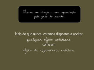 Temos um desejo e uma apreciação
pelo grão do mundo.
Mais do que nunca, estamos dispostos a aceitar
qualquer objeto cotidiano
como um
objeto da experiência estética.
 