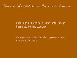 Primeira Modalidade da Experiência Estética
Experiência Estética é uma interrupção
inesperada no fluxo cotidiano.
Ou seja: um obejto familiar passa a ser
estranho do nada.
 