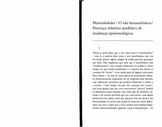 Materialidades / O não hermenêutico/
Presença: relatório anedótico de
mudanças epistemológicas
1
Talvez se possa dizer que a tese deste livro é "anticlimática"
- mas, se a palavra fosse justa, a tese anticlimática não iria
tão longe quanto alguns amigos da minha geração gostariam
que fosse. Não implicaria que tudo que é anticlimático seja
"revolucionário" (em sentido intelectual ou político). Num
tempo em que muitos professores e a maioria dos alunos se
cansaram de "teoria" - com razões para tal (alguns com muito
boas razões) -, ou seja, de uma espécie de pensamento abstra-
to, frequentemente importado da ou inspirado pela filosofia,
cuja "aplicação" pensamos que poderia dinamizar o ensino e
a escrita -, num tempo em que nos cansamos de "teoria",
este livro propõe que um certo movimento "teórico" poderá
re-dinamizar nossas relações com todo tipo de artefatos cul-
turais e até mesmo permitir que nos conectemos com alguns
fenômenos da cultura atual que parecem fora do alcance das
Humanidades. O modo mais rápido de anunciar como defen-
derei essa tese é dizer que o livro desafia uma tradição larga-
mente institucionalizada, segundo a qual a interpretação - ou
 