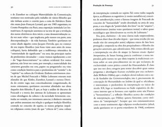 30 HANS ULRICH GUMBRECHT
Produção de Presença 31
e de Zumthor no colóquio Materialidades da Comunicação,
sentíamo-nos motivados pelo trabalho de vários filósofos que
não tinham aceito o convite para a costa do Adriático. Entre
eles estavaJean-François Lyotard, que em 1985 organizara, no
Centro Pompidou em Paris, uma exposição intitulada Les Im-
matériaux.A exposição assentava-se na tese de que a revolução
dos meios eletrônicos dera início a uma desmaterialização ca-
da vez mais veloz - que implicava, pelo menos em parte, uma
descorporalização - da vida humana. Também queríamos ter
como aliado alguém como Jacques Derrida, que, no começo
do seu trajeto filosófico (uns bons vinte anos antes do nosso
colóquio), havia defendido que a indiferença sistemática da
"exterioridade do significante" era uma das principais razões
do predomínio devastador - como viemos rapidamente a crer
- do "logo-fonocentrismo" na cultura ocidental. Em outras
palavras, não levar em conta, por exemplo, a materialidade dos
caracteres gravados em cera, papiro ou pergaminho era visto
como condição histórica para o predomínio do "sentido" e do
"espírito" na cultura do Ocidente. Embora estivéssemos cien-
tes de que Michel Foucault e Niklas Luhmann estavam mais
afastados do que Kittler, Zumthor, Lyotard e mesmo Derri-
da do centro vago, mas conceitualmente congestionado, do
nosso entusiasmo, queríamos encontrar afinidades nas obras
daqueles dois filósofos. É que, se hoje a análise de discurso de
Foucault e a teoria dos sistemas de Luhmann se apresentam
como abordagens da cultura e da sociedade fortemente cen-
tradas no sentido, nos interessava associar, à distância ostensiva
que ambos assumiam em relação a qualquer tradição filosófica
centrada no conceito de sujeito, os nossos próprios impul-
sos edipianos contra (mais do que "críticos de") uma cultura
da interpretação centrada no sujeito. Tal como todos naquela
época, acolhíamos os sugestivos (e muito metafóricos) concei-
tos de autodescrição, como a famosa imagem de Foucault do
conceito de "humanidade" sendo desenhada na areia de uma
praia, o seu elogio da "positividade dos fatos" ou do "arquivo",
e admirávamos (muitas vezes queríamos imitar) o sabor quase
tecnológico que detectávamos na escrita de Luhmann."
Era, pois, claríssimo - de uma clareza nada surpreendente,
podemos dizer duas décadas depois - que nossa revolta (de um
modo não tão ameaçador assim) edipiana estava de fato bem
protegida e amparada na obra dos pesquisadores e filósofos das
gerações anteriores, que admirávamos. Não restava dúvida que
a interpretação era alvo de ataque (o famoso ensaio A,(!ainsf
lnterpretation, de Susan Sontag, parecia confirmar a nossa im-
pressão), pelo menos no que dizia respeito às tradicionais cer-
tezas sobre os seus procedimentos ou no que reclamava de
exclusividade como prática central das Humanidades. É claro
que isso nos dava coragem para tentar descobrir quais outras
perguntas e abordagens ficavam excluídas por essa exclusivi-
dade. Wilhelm Dilthey, que a tradição alemã rodeara com a au-
ra de fundador das Ccistwisscnschaiten, isto é, precisamente da
concepção de Humanidades no âmbito da qual se oficializara
e sistematizara o predomínio da interpretação no início do
século XX, logo se transformou no bode expiatório do dis-
curso interno que se formava com rapidez entre nós. Víamos
a "hermenêutica", a reflexão filosófica acerca das condições
de interpretação, que Dilthey quisera fomentar, como sinô-
nimo de "interpretação". Sempre que nos entusiasmávamos
com o nosso sentimento algo edipiano-revolucionário (afinal,
ainda queríamos ser os porta-estandartes de 1968), sentíamos
 
