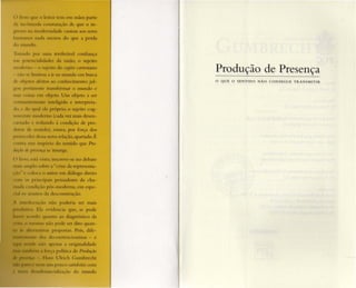 li I') '1111' ,) le-ito r tem em mãos parte
di 111 • 1110 .1 onsrur.içâo de qu e o in-
li 11,1 111"derllidad e custou aos seres
1111111111( 11.1.1,1 III CIIOS do qu e a perda
I I 111l1l1d.I ,
Produção de Presença
o QUE o SENTIDO NÁO C O N SEG U E T RANS M IT IR
1' 1111,111,) po r uma irrefre ável co nfian ça
11 1 101 ' l i .ialidadcs da razão, o sujeito
111 " I 111" li sujeito do cogito cartesiano
n III luuuou ,I ir ao mundo em busca
.I 011'los Jle ilOS ao conhecimento: j ul-
' "1 IH11I n -n re transformar o mundo e
III < IS,I ('111 objeto. Um obj eto a ser
111,11 11' 1I I t nrc inreligid o e interpreta-
I" , ' .In qual ele próprio, o sujeito cog-
11' IIC' mod er no (cada vez mais desen -
1111.1I" ' re-duzido à condição de pro -
dUI I ' 5-utido), estava, por força dos
1I I,'(,,I.ISele5sa nova relação, apartado. É
5 1I111lTio do sentido que Pro-
/1/, " '/1' /" /, {'/1 I/ se insurge.
I• • sl:1 visro. inscreve-se no deb ate
I 111 1111 1 lo s, hrc a "cr ise da representa-
o i autor em diálogo direto
I" incipais pensadores da cha-
11 II".H pós-moderna, em espe-
I l u l ( )s .1,1 dcsconstru çâo.
1I :10 n.io poderia ser mais
h t vidc ncia qu e, se .pode
qu.mto ao diagnóstico da
111( ' li} ) pode ser dito quan-
111 ICI'aS pro postas, Pois, dite -
I s de onstrucionistas - e
apenas a originalidade
I ' ,I I olitica de Produção
1I.II1s U lrich Gumbrecht
111 1pou co satisfeito com
C111 1.lliza,-;o do mu ndo
 
