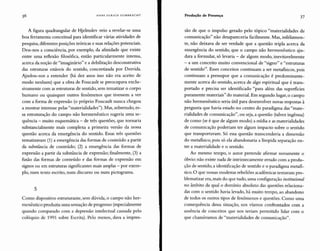 HANS ULRICH GUMBRECHT Produção de Presença 37
A figura quadrangular de Hjelmslev veio a revelar-se uma
boa ferramenta conceitual para identificar várias atividades de
pesquisa, diferentes posições teóricas e suas relações potenciais.
Deu-nos a consciência, por exemplo, da afinidade que existe
entre uma reflexão filosófica, então particularmente intensa,
acerca da noção de "imaginário" e a debilitação desconstrutiva
das estruturas estáveis do sentido, concretizada por Derrida.
Ajudou-nos a entender (há dez anos isso não era aceito de
modo nenhum) que a obra de Foucault se preocupava exclu-
sivamente com as estruturas de sentido, sem tematizar o corpo
humano ou quaisquer outros fenômenos que tivessem a ver
com a forma de expressão (o próprio Foucault nunca chegou
a mostrar interesse pelas "materialidades"). Mas, sobretudo, es-
sa estruturação do campo não hermenêutico sugeria uma se-
quência - muito esquemática - de três questões, que tornaria
substancialmente mais complexa a primeira versão da nossa
questão acerca da emergência do sentido. Essas três questões
tematizavam (1) a emergência das formas de conteúdo a partir
da substância de conteúdo; (2) a emergência das formas de
expressão a partir da substância de expressão; finalmente, (3) a
fusão das formas de conteúdo e das formas de expressão em
signos ou em estruturas significantes mais amplas - por exem-
plo, num texto escrito, num discurso ou num pictograma.
5
Como dispositivo estruturante, sem dúvida, o campo não her-
menêutico produzia uma sensação de progresso (especialmente
quando comparado com a depressão intelectual causada pelo
colóquio de 1991 sobre Escrita). Pelo menos, dava a impres-
são de que o impulso gerado pelo tópico "materialidades de
comunicação" não desapareceria facilmente. Mas, infelizmen-
te, não deixava de ser verdade que a questão tripla acerca da
emergência do sentido, que o campo não hermenêutico aju-
dara a formular, só levaria - de algum modo, inevitavelmente
- a um conceito muito convencional de "signo" e "estruturas
de sentido". Esses conceitos continuam a ser metafisicos, pois
continuam a pressupor que a comunicação é predominante-
mente acerca do sentido, acerca de algo espiritual que é trans-
portado e precisa ser identificado "para além das superficies
puramente materiais" do material. Em segundo lugar, o campo
não hermenêutico seria útil para desenvolver novas respostas à
pergunta que havia estado no centro do paradigma das "mate-
rialidades de comunicação", ou seja, a questão (talvez ingênua)
de como (se é que de algum modo) a mídia e as materialidades
de comunicação poderiam ter algum impacto sobre o sentido
que transportavam. Só essa questão transcenderia a dimensão
do metafisico, pois só ela abandonaria a límpida separação en-
tre a materialidade e o sentido.
Ao mesmo tempo, o autor pretende afirmar novamente o
óbvio: não existe nada de intrinsecamente errado com a produ-
ção de sentido, a identificação de sentido e o paradigma metafi-
sico. O que nossas modestas rebeliões acadêmicas tentavam pro-
blematizar era, mais do que tudo, uma configuração ínstítucional
no âmbito da qual o domínio absoluto das questões relaciona-
das com o sentido havia levado, há muito tempo, ao abandono
de todos os outros tipos de fenômenos e questões. Como uma
consequência dessa situação, nos víamos confrontados com a
ausência de conceitos que nos teriam permitido lidar com o
que chamávamos de "materialidades de comunicação".
 