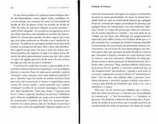 H A N S U LRICH GUM BRE CH T
Produção de Presença 39
Se esse relato anedótico de mudanças epistemológicas den-
tro das Humanidades contém algum evento verdadeiro, ele
ocorreu durante um seminário do autor na Universidade do
Estado do Rio de Janeiro (Uerj) em meados da década de
1990. Na aulas, ele mal havia chegado ao ponto narrativo -
então já bem integrado - de reconhecer sua ignorância acerca
dos efeitos específicos (não fundados no sentido) das materia-
lidades de comunicação, quando um aluno sugeriu, por acaso,
que esses efeitos poderiam ser descritos como "produções de
presença ". As palavras em português produções depresença ainda
ressoam no pensamento do autor. Mas o aluno não identifica-
do, o agente do que viria a ser para o autor um avanço inte-
lectual genuíno, não regressou às aulas (esse aluno, potencial-
mente um gênio, provavelmente pensou que não valia a pena
ter aulas com alguém que havia lutado anos a fio, sem sucesso,
por algo que para ele era claro e evidente)."
A ausência do criador deu ao autor a oportunidade de de-
senvolver a fórmula "produções de presença" com suas próprias
palavras e conceitos.Antes de tudo, queria entender a palavra
"presença", nesse contexto, como uma referência espacial. O
que é "presente" para nós (muito no sentido da forma latina
prae-essere) está à nossa frent e, ao alcance e tangível para nossos
corpos. Do mesmo modo, o autor pretendia usar a palavra
"produção" na linha do seu sentido etimológico. Se producere
quer dizer, literalmente, "trazer para diante", "empurrar para
frente", então a expressão "produção de presença" sublinharia
que o efeito de tangibilidade que surge com as materialidades
de comunicação é também um efeito em movimento per-
manente. Em outras palavras, falar de "produção de presença"
implica que o efeito de tangibilidade (espacial) surgido com os
meios de comunicação está suj eito, no espaço, a movimentos
de maior ou menor proximidade e de maior ou menor inten-
sidade. Pode ser mais ou menos banal observar que qualquer
forma de comunicação implica tal produção de presença; que
qualquer forma de comunicação, com seus elementos mate-
riais, "tocará" os corpos das pessoas que estão em comunica-
ção de modos específicos e variados - mas não deixa de ser
verdade que isso havia sido obliterado (ou progressivamente
esquecido) pelo edifício teórico do Ocidente desde que o co-
gito cartesiano fez a ontologia da existência humana depender
exclusivamente dos movimentos do pensamento humano. In-
versamente, e de um ponto de vista epistemológico, isso tam-
bém queria dizer que quaisquer posições filosóficas e teóricas
que criticassem a rejeição cartesiana do corpo humano como
res extensa e, com isso, criticassem a eliminação do espaço po-
deri am tornar-se fontes potenciais de desenvolvimento da re-
flexão sobre a presenç a." H oje, qualquer reflexão viável acerca
da presença terá de quebrar a convenção intelectu al (que já
está desaparecendo) "pós-modern a", segundo a qual todos os
conceitos e argumentos aceitáveis devem ser "antissubstancia-
listas". Em vez disso, uma reflexão sobre a presenç a consi-
derará pertinente e inevitável qualquer tradição conceitual, a
começar pela filosofia de Ar istóteles, que tenha a ver com a
substância e o espaço.
Mais uma vez, há motivos para sublinhar que a rcdesco-
berta dos efeitos de presença e o interesse nas "materialidades
da comunicação", o "não hermenêutico" e a "produção de
presença" não eliminam a dimensão da interpretação e da pro-
dução de sentido. A po esia talvez seja o exemplo mais forte da
simultaneidade dos efeitos de presença e dos efeitos de sentido
 