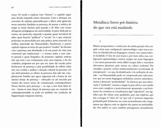 42 HANS ULRICH G U M BR E C H T
sença. De modo a explorar esses "futuros", o capítulo segue
uma divisão tripartida muito elementar. Com o destaque aos
conceitos de epifania, presentificação e dêixis, nele aparecem
novas maneiras, fundadas na presença, de pensar a estética, de
reagir ao nosso fascínio pelo passado e de lidar com nossas
obrigações pedagógicas nas universidades. A parte dedicada ao
ensino, em particular, responde à questão quase inevitável de
saber quais funções "políticas" e "sociais" (se é que existem)
poderiam ser preenchidas por uma prática assim renovada (ou
melhor, repensada) das Humanidades. Finalmente, o quinto
capítulo regressa ao tema do que poderia "resultar" do fascínio
com a presença, mas abordando-o de um ponto de vista mais
existencial que institucional - e retoma assim o tom mui-
to pessoal e quase biográfico do primeiro capítulo, embora
não seja nem a sua continuação, nem uma resposta a ele. Ao
contrário, perguntar-me por que me sinto tão tocado pelos
fenômenos de presença e pela possibilidade de refletir sobre
eles, isso conduz a analisar a situação cultural do presente: em
um nível primário, os efeitos da presença têm sido tão com-
pletamente banidos que agora regressam sob a forma de um
intenso desejo de presença - reforçado ou até iniciado por
muitos dos nossos meios de comunicação contemporâneos.
Nosso fascínio pela presença - ou seja, a tese final deste li-
vro - baseia-se num desejo de presença que, no contexto da
contemporaneidade, só pode ser satisfeito em condições de
fragmentação temporal extrema.
Metafísica: breve pré-história
do que ora está mudando
1
Muitos pesquisadores e intelectuais da minha geração têm rea-
gido contra uma configuração epistemológica cujos traços po-
dem ser identificados na linguagem comum com surpreenden-
te facilidade. O fato de esses traços e, por meio deles, essa con-
figuração epistemológica estarem sempre em nossa linguagem
e em nosso pensamento torna dificil escapar deles e encontrar
alternativas plausíveis, pelo menos na cultura ocidental. Por
exemplo, a posição central, institucionalmente incontestada, da
interpretação - ou seja, da identificação e da atribuição de sen-
tido - nas Humanidades pode ser comprovada pelo valor posi-
tivo que em nossas linguagens atribuímos, mesmo automatica-
mente, à dimensão "profundidade". Se dizemos que uma obser-
vação é"profunda", estamos a elogiá-Ia, pois oferece um sentido
novo, mais complexo e particularmente apropriado a um fenô-
meno.Ao contrário, se consideramos algo "superficial", isso sig-
nifica que lhe faltam essas qualidades, pois está implícito que
não consegue ir "além da" ou "por sob a" primeira impressão
produzida pelo fenômeno em causa (normalmente, não imagi-
namos que alguma coisa ou alguém não queira ter profundida-
de). Em ambos os casos, também pressupomos normalmente
 