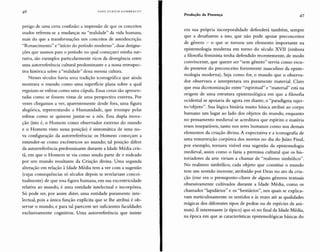 HANS UL RI CH GU MBRE CH T
Produção de Presença 47
perigo de uma certa confusão: a impressão de que os conceitos
usados referem-se a mudanças na "realidade" da vida humana,
mais do que a transformações nos conceitos de autodescrição.
"Renascimento" e "início do período moderno", duas designa-
ções que usamos para o período no qual começarei minha nar-
rativa, são exemplos particularmente ricos da divergência entre
uma autorreferência cultural predominante e a nossa retrospec-
tiva histórica sobre a "realidade" dessa mesma cultura.
Nesses séculos havia uma tradição iconográfica que ainda
mostrava o mundo como uma superfície plan a sobre a qu al
erguiam-se esferas como uma cúpula. Essas cenas são apresen-
tadas como se fossem vistas de uma perspectiva externa. Por
vezes chegamos a ver, aparentemente desde fora, uma figura
alegórica, representando a Humanidade, que irrompe pelas
esferas como se quisesse juntar-se a nós. Essa dupla inova-
ção (isto é, o Homem como observador externo do mundo
e o Homem visto nessa posição) é sintomática de uma no-
va configuração da autorreferência: os Homens começam a
entender-se como excêntricos ao mundo; tal posição difere
da autorreferência predominante durante a Idade Média cris-
tã, em que o Homem se via como sendo parte de e rodeado
por um mundo resultante da Criação divina. Uma segunda
alteração em relação à Idade M édia tem a ver com a sugestão
(cujas consequências só séculos depois se revelariam concei-
tualmente) de que essa figura humana, em sua excentricidade
relativa ao mundo, é uma entidade intelectual e incorpórea.
Só pode ser, por assim dizer, uma entidade puramente inte-
lectual, pois a única função explícita que se lhe atribui é ob-
servar o mundo, e para tal parecem ser suficientes faculdades
exclusivamente cognitivas. Uma autorreferência que insiste
em sua própria incorporalidade defenderá também, sempre
que a desafiarem a isso, que não pode apoiar preconceitos
de gênero - o que se tornou um elemento importante na
epistemologia moderna em torno do século XVII (embora
a filosofia feminista tenha defendido recentemente, de modo
convincente, que querer ser "sem gênero" servia como escu-
do protetor do preconceito fortemente masculino da episte-
mologia moderna). Seja como for, o mundo que o observa-
dor observava e interpretava era puramente material. Claro
que essa dicotomização entre "espiritual" e "material" está na
origem de uma estrutura epistemológica em que a filosofia
ocidental se apoiaria de agora em diante, o "paradigma sujei-
to/objeto". Sua lógica binária muito básica atribui ao corpo
humano um lugar ao lado do s objetos do mundo, enquanto
no pensamento medieval se acreditava que espírito e matéria
eram inseparáveis, tanto nos seres humanos como nos demais
elementos da criação divina. A expectativa e a iconografia de
uma ressurreição corpórea dos mortos no dia do Juízo Final,
por exemplo, tornava visível essa sugestão da epistemologia
medieval, assim como o fazia a premissa cultural que os his-
toriadores da arte viriam a chamar de "realismo simbólico".
No realismo simbólico, cada objeto que constitui o mundo
tem um sentido inerente, atribuído por Deus no ato da cria-
ção (esse era o pressuposto-chave de alguns gêneros textuais
obsessivamente cultivados durante a Idade Média, como os
chamados "lapidários" e os "bestiários", nos quais se explica-
vam meticulosamente os sentidos e às vezes até as qualidades
dos diferentes tipos de pedras ou de espécies de ani-
mais). E interessante (e típico) que só no final da Idade Média,
na época em que as características epistemológicas básicas do
 