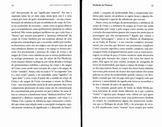 52 HANS ULRICH GUMBRECHT Produção de Presença 53
rial" desconectado de um "significante material". Por isso a
expressão latina hoc est enim corpus meum [pois este é o meu
corpo], por meio da qual a transubstanciação - ou seja,a trans-
formação da substância do pão na substância do corpo de Cris-
to no sacramento da eucaristia -, assim como os gestos dêiticos
que a acompanhavam, eram perfeitamente plausíveis na cultura
medieval. Não existia qualquer problema em que o pão fosse a
"forma" que tornava perceptível a "presença substancial" do
corpo de Cristo. Também por isso podemos afirmar, de uma
perspectiva antropológica, que a eucaristia católica pré-moder-
na funcionava como um ato mágico, um ato por meio do qual
uma substância distante no tempo e no espaço se tornava pre-
sente. Foi precisamente a presença do corpo de Cristo e do
sangue de Cristo como substâncias que se tornou problemática
na teologia protestante (ou seja, do início da Era Moderna).
Com intensos debates teológicos, por várias décadas a teologia
do protestantismo redefiniu a presença do corpo e do sangue
de Cristo como sendo uma evocação do corpo e do sangue de
Cristo "sentidos".Assim, cada vez mais o"é" na expressão"este
é o meu corpo" passou a ser entendido como "significa" ou
"quer dizer" o meu corpo. A partir daí, o sentido do corpo de
Cristo e do sangue de Cristo evocariam o evento da Última
Ceia - mas sem pretender torná-la de novo presente. Essa nova
compreensão protestante da missa como ato de comemoração
foi conceitualizada pela primeira vez por Calvino. Só nessa al-
tura se começou a transformar numa "distância histórica" inul-
trapassável a distância temporal que separava cada missa e a
Última Ceia, o ponto de referência; aqui começamos a enten-
der que existe uma relação entre a concepção emergente, espe-
cificamente moderna, da significação e a dimensão da histori-
cidade - conquista da modernidade. Para a compreensão mo-
derna, pelo menos em potência os signos ficam a alguma dis-
tância temporal e espacial das substâncias que evocam.
Assim como, na teologia do protestantismo, a substância do
corpo de Cristo e a substância do sangue de Cristo iam sendo
substituídas pelo corpo e pelo sangue como sentido, no teatro
a atenção dos espectadores passavados corpos dos atores para os
personagens que eles incorporavam." Aquilo que viemos a
chamar "personagem" - pense-se no Harnlet, de Shakespeare,
ou na Fedra, de Racine - é um conceito complexo (normal-
mente, um conceito que descreve um pensamento complexo).
Como conceito específico, como sentido complexo, cada per-
sonagem revela-se progressivamente,junto com as outras perso-
nagens, na intriga da peça. O teatro moderno ainda desenvolve
a intriga pela interação dos corpos e das vozes dos atores no
palco. Mas agora há uma cortina, inovação da cenografia do
início da modernidade, que separa o espaço da intriga e o espa-
ço dos espectadores.Assim, os corpos dos atores foram afastados
(em teoria, pelo menos) do alcance dos espectadores. Em outras
palavras, no início da modernidade, quando começa a ser deci-
frado o sentido que está emjogo, tudo que é tangível, tudo que
pertence à materialidade do significante torna-se secundário e
de fato é afastado do palco da significação.
Em contraste, grande parte do teatro na Idade Média pa-
recia funcionar de modo muito diferente (se é que a palavra
"teatro" é rigorosa para designar uma cultura em que quase
todos os atos comunicativos eram uma performance fundada
no corpo). Se considerarmos alguns dos manuscritos medie-
vais que os filólogos do século XIX e do princípio do sécu-
lo XX classificaram como "teatrais" (nem sempre por razões
 
