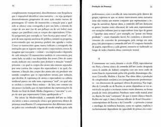 54 HANS ULRICH GUMBRECHT
Produção de Presença 55
completamente transparentes), descobriremos com frequência
que é impossível identificar uma narrativa - ou seja, qualquer
desenvolvimento progressivo de uma ação, muito menos de
personagens. O centro do manuscrito, a situação para a qual
nele se oferece uma coreografia é, por um lado, a entrada do
corpo de um ator (ou de um palhaço ou de um bobo) num
espaço que partilhará com os corpos dos espectadores. O bo-
bo perguntará, por exemplo, se "tem licença para entrar"; de-
pois de uma suposta anuência do público, insistirá na pergunta,
acrescentando que sua presença poderá não agradar a todos.
Como os manuscritos quase nunca indicam a coreografia das
interações que se seguem entre atores e espectadores, temos de
imaginar que essa parte - central- era improvisada e dependia
de cada situação. Os manuscritos também se concentram, por
outro lado, na saída e nas despedidas dos atores. Dito de outro
modo, indicam um caminho para desfazer a situação "teatral"
primeira - na qual os corpos dos atores não estavam separados
por uma cortina dos corpos dos espectadores e na qual, cla-
ramente, a função dos corpos dos atores não era produzir um
sentido complexo que os espectadores teriam, por indução,
que decifrar. A copresença de atores e espectadores na cultura
medieval parece ter sido uma copresença "real", na qual não
se excluía o contato fisico mútuo - de fato, esse contato era
tão pouco excluído, que os espectadores das representações da
Paixão no final da Idade Média chegavam a "executar" o cor-
po do ator que representava Cristo, apedrejando-o.13
No início da Modernidade, a commedia dell'arte na Itália
era talvez a única convenção cênica que preservava efeitos de
presença semelhantes. O comportamento dos diferentes atores
no palco era coordenado e ligado de modo simples, para cada
performance, com a escolha de uma narrativa pelo diretor do
grupo; esperava-se que os atores interviessem nessa narrativa
(mas não existia um roteiro conjunto que representasse a in-
triga da narrativa). Apesar disso, a commedia dell'arte destacava
os gestos (muitas vezes obscenos) de cada ator, representados
em variações infinitas para os espectadores (esse tipo de gestos
- "apanhar uma mosca", por exemplo, ou "passar um limiar
proibido" - eram chamados lazzi). Ao contrário, o desenvol-
vimento do conceito de personagem, pela intriga em uma
peça, não preocupava a commedia dell'arte. O conjunto limitado
de papéis, específicos a cada gênero, manteve-se inalterado ao
longo de toda a história dessa convenção teatral.
4
É interessante ver como, durante o século XVII, especialmente
em Paris, a forma cênica da commedia del!'arte (então designada
como la comédie des Italiens) competia com um novo estilo de
teatro francês, representado pelos três grandes dramaturgos clás-
sicos: Corneille, Moliêre e Racine. Nas obras deles, a produção
de complexidade semântica era esmagadoramente predominan-
te - em detrimento de quaisquer efeitos de presença. Nas tragé-
dias de Corneille ou de Racine, os atores dispunham-se em se-
micírculo no palco e recitavam textos muito abstratos, na forma
pesada do verso alexandrino. Nenhum outro estilo teatral, antes
ou depois, foi mais "cartesiano" do que o teatro clássico francês.
Refiro-me aqui, é claro, à famosa reflexão de René Descartes -
contemporâneo de Racine e de Corneille -, o primeiro a tornar
a ontologia da existência humana, como res cogitans, explícita e
exclusivamente dependente da capacidade de pensar; em conse-
 