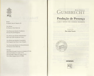 PUCRIO
Reitor
Pe.Josafá Carlos de Siqueira, S.J.
Vice-Reitor
Pe. Francisco Ivem Sim ó, S.J.
Vice-Reitor para Assuntos Acadêmi cos
Prof.José Ricardo I3ergmann
Vice-Reitor para Assuntos Adm inistrativos
Prof. Luiz Ca rlos Scavarda do Carmo
Vice-Reitor para Assuntos Comunitários
Prof. Augusto Luiz Duarte Lopes Samp aio
Vice-Reitor para Assuntos de Desenvolvimento
Pc, Francisco lvern Simó, S.J.
Decano s
Prof. Paulo Fernando Carneiro de Andrade (CTCH)
Prof. Luiz Roberto A. Cunha (CCS)
Prof. R einaldo Calixto de Campos (CTC)
Prof. Hilton Augusto Koch (CCI3M)
GUMBRECii'i
Produção de Presença
o QUE O SENT IDO N Ã O CONSEGUE T R A NS M ITI R
T RA DU ÇÃ O
Ana Isabel Soares
conTRApo nTO
E D IT O RA
rueRIO
 