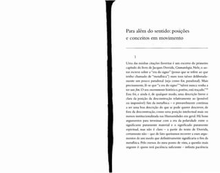 Para além do sentido: posições
e conceitos em movimento
1
Uma das minhas citaçõ es favoritas é um excerto do primeiro
capítulo do livro de Jacques Derrida, Gramatologia. Nele, o au-
tor escreve sobre a "era do signo" (penso que se refere ao que
tenho chamado de "metafísica") num tom talvez deliberada-
mente um pouco paradoxal (seja como for, paradoxal). Mais
precisamente, lê-se qu e "a era do signo" "talvez nunca venha a
ter um.fim. O seu encerramento histórico, porém, está traçado."35
Essa foi, e ainda é, de qualquer modo, uma descrição breve e
clara da posição da desconstrução relativamente ao (possível
ou impossível) fim da metafisica - e provavelmente continua
a ser uma boa descrição do que se pode querer descrever, de
fora da desconstrução, como uma posição intelectual mais ou
menos institucionalizada nas Humanidades em geral. Há bons
argumentos para terminar com a era da polaridade entre o
significante puramente material e o significado puramente
espiritual, mas não é claro - a partir do texto de Derrida,
certamente não - qu e de fato queiramos recorrer a esses argu-
mentos de um modo que definitivamente significaria o fim da
metafisica. Pelo menos do meu ponto de vista, a questão mais
urgente é: quem terá paciência suficiente - infinita paciência
 