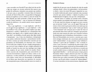 HANS ULRICH GUMBRECHT Produção de Presença 77
- para concordar com Derrida? É que, afinal, não dar um fim
a algo que atingiu um término potencial deve parecer uma
posição de sofrimento voluntário, uma posição que também,
e não por acaso, se assemelha à estrutura básica do lamento
reiterado de Paul de Man sobre a incapacidade da linguagem
humana de significar ou de se referir às coisas do mundo. De
Man defendia que tinha terminado a ilusão do que chama-
mos de "leitura semiótica" - mas, ao lamentar tão fielmente
a perda da referência e do sentido estável, tornou impossível
esquecê-los.
Ora, o que significaria - e o que implicaria - pôr fim à
era do signo? O que significaria - e o que implicaria - o fim
da metafísica? Com certeza, não poderia implicar que aban-
donássemos o sentido, a significação ou a interpretação. Para
estabelecer uma ligação com o capítulo anterior, julgo que o
"para além", em metafísica, só pode querer dizer algo somado
à interpretação - isso, é claro, sem abandonar a interpretação
como prática intelectual elementar e provavelmente inevitá-
vel. Seria o mesmo que tentar desenvolver conceitos que nos
permitiram, nas Humanidades, nos relacionar com o mundo
de um modo mais complexo do que a simples interpretação, o
que, em si,já é mais complexo do que a simples atribuição de
sentido ao mundo (ou, para usar uma topologia mais antiga,
mais complexo do que extrair sentido do mundo). Desen-
volver conceitos não interpretativos, para acrescentá-los aos
conceitos herrnenêuticos, exigiria um esforço contra as con-
sequências e os tabus resultantes de entronizar a interpretação
como prática central única nas Humanidades. A dificuldade
de tal esforço para desenvolver um repertório de conceitos
não interpretativos para as Humanidades estaria (ou estará) no
simples fato de que, por causa do domínio da visão de mundo
cartesiana desde o início da modernidade, e da hermenêuti-
ca desde o início do século XX, parece impossível em nos-
so mundo intelectual, pelo menos à primeira vista, encontrar
conceitos que possam satisfazer o objetivo da prática (e da
fundamentação) de alguma coisa que não a interpretação.
Derrida nunca se acanhou em inventar novos conceitos,
mesmo quando a necessidade de fazê-lo não era muito eviden-
te. Por que estará tão relutante em sugerir um novo conceito
que nos permita "acabar" com a era do signo? Penso que até
mesmo evitou tentá-lo, pois previu (talvez com razão) que isso
implicaria inevitavelmente "sujar as mãos" (ainda que fazê-lo
"como humanista" não começasse por ser assim tão mau). O
que pretendo dizer, desse modo tão coloquial, é que provavel-
mente não existe maneira de acabar com o domínio exclusivo
da interpretação, nem de abandonar a hermenêutica e a meta-
física nas Humanidades, sem recorrer a conceitos que os pos-
síveis inimigos intelectuais não caracterizem polemicamente
como "substancialistas", ou seja, conceitos como "substância",
"presença" e quem sabe até "realidade" e "Ser". Contudo, re-
correr a esses conceitos é considerado há muito tempo como
sintoma de péssimo gosto intelectual nas Humanidades; de fa-
to, acreditar na possibilidade de nos referirmos ao mundo sem
ser pelo sentido tornou-se sinônimo do grau mais elevado de
ingenuidade filosófica - e até há muito pouco tempo, poucos
humanistas tinham coragem suficiente para fazer essa crítica,
potencialmente devastadora e embaraçosa, a si mesmos. Todos
sabemos bem que o piloto automático das Humanidades é di-
zer seja o que for para refutar a acusação de "substancialismo".
O sucesso estrondoso do desconstrucionismo dependeu, anos
 