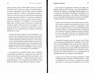 86 HANS ULRICH GUMBRECHT Produção de Presença
longo do tempo (nesse contexto, Butler recorre ao conceito
de "performance"), capazes de moldar e de produzir diferen-
tes formas e identidades corporais. Mas, ao passo que Butler
é bastante explícita na crítica ao construtivismo, também é
claro que a autora está ciente do tabu discursivo que protege
a posição construtivista. Refiro-me ao tabu que considera de
mau gosto intelectual o recurso a todos os conceitos relacio-
nados com "substância" ou "realidade". E até mesmo Judith
Butler sente-se levada a ceder à ameaça de ser acusada desse
mau gosto, quando confessa que sente certa "angústia" - tanto
assim que acaba por se apresentar no papel mais ou menos
paradoxal de uma construtivista que acredita nas diferenças
substanciais de corpo:
o crítico pode também suspeitar de certa somatofobia do cons-
trutivista e procurar garantias de que esse teórico abstrato admi-
tirá que existem, minimamente, partes, atividades, capacidades se-
xualmente diferenciadas, diferenças hormonais e cromossomáti-
cas que se pode reconhecer sem relacioná-las com "construção".
Embora neste momento pretenda dar ao meu interlocutor uma
garantia total, ainda resta alguma angústia. "Conceder" a irrefuta-
bilidade do "sexo" ou da sua "materialidade" é sempre conceder
uma versão de "sexo", uma formação de "marerialidade't.F
Ao concentrar-se na questão de saber como a substância
corporal pode se transformar - questão que, tanto quanto sei,
nunca foi excluída por nenhuma filosofia que operasse com
o conceito de "substância" -, Butler pretende provar que é
possível abandonar a doxa construtivista sem abdicar do valor
político do direito e da capacidade de mudança do sujeito.
Com outro livro igualmente inovador, que analisa a fa-
culdade mimética do ser humano como uma faculdade in-
corporada de imitação, o antropólogo Michael Taussig viu-se
no centro de uma polêmica, semelhante à de Butler, com o
construtivismo. Mas, graças a um ambiente intelectual com
menos carga política, Taussig está mais seguro do que Butler
nas seções críticas e às vezes irônicas do seu argumento:
Quando, ainda na memória das universidades atuais, se demons-
trou com tanto entusiasmo que raça, gênero ou nação [...] eram
outras tantas construções, invenções e representações sociais,
abriu-se uma janela, convidou-se ao início da prospecção crítica
da análise e ofereceu-se a reconstrução cultural. [...] O brilho do
que se anunciou foi ofuscante. Ninguém se lembrou de pergun-
tar: qual o passo seguinte? Que fazer com a perspectiva antiga?
Se a vida é construção, por que parece tão imutável? Como a
cultura parece tão natural?S3
Taussig não só apontou, mais uma vez, para o que chama,
com um pleonasmo deliberado, de "verdadeiro real" da subs-
tância e da materialidade (como aquilo que faz a cultura pa-
recer "tão natural" e como o "passo seguinte" da análise, para
além do construtivismo); começou também por historicizar o
desejo de uma epistemologia diferente ao conceber uma rela-
ção entre novos adornos técnicos e um "recarregamento" da
faculdade mimética que depende da personificação:
Se estou certo ao envolver certa magia do significante e aquilo
que Walter Benjamin considerou a faculdade mimética - a saber,
a compulsão de se tornar o Outro - e se, graças às novas condi-
ções sociais e às novas técnicas de reprodução (como o cinema
 