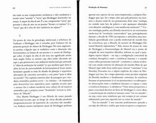 90 H AN S ULR ICH GUMB RE CHT Produção de Presença 91
são entre as suas componentes semânticas e não semânticas a
tensão entre "mundo" e "terra" que Heidegger desenvolve no
ensaio A origem da obra de arte.É a sua componente "terra" que
permite à obra de arte ou ao poema "firmar a si mesmo"; é a
"terra" que dá à obra de arte existência no espaço.57
3
Do ponto de vista da genealogia intelectual, a referência de
Gadamer a Heidegger não é estranha, pois Gadamer foi da
primeira geração de alunos de H eidegger. N o meu argume n-
to, porém, a ligação que se estabelece entre a dimensão não
hermenêutica na leitura de um poema e o ensaio de Heideg-
ger sobre A origem da obra de arte tem um significado muito
mais amplo. Todos os autores cuja obra tenho discutido até
aqui e que pertencem a um ambiente intelectu al que pretende
ir "além da atribuição de sentido" (o que tamb ém quer dizer ir
além da tese da un iversalidade da hermenêutica) ficam muito
hesitant es quando se trata do desafio de planejar o repertório
alternativo de conceitos necessário a esse passo "para ir além
do sentido".No capítulo anterior, disse de passagem que a tra-
dição aristotélica poderia servir - no mínimo - de inspiração
para desenvolver esse repertório; neste capítulo, recorro para
o mesmo fim à cultura medieval, uma cultura de tal maneira
aristotélica que o próprio nome "A ristóteles" tornou-se sinô-
nimo de "filósofo" .
O ra, Martin H eidegger é um filósofo do nosso passado
intelectu al recente, qu e ao lon go de várias décadas produziu
programaticamente tal repertório de conceitos não metafisi-
coso Embora muitos intérpretes atuais de Heidegger prefiram
ignorar esse aspecto da sua autocompreensão, o próprio Hei-
degger qu is que Ser e tempo, obra qu e pela primeira vez mos-
trou o alcance total do seu pensamento, fosse uma "ontologia,
no sentido mais lato da palavra e sem quaisquer afinidades
com direções ontológicas e com tendências existentes".5H Co-
mo ontologia, porém, sua filosofia inscrevia-se no movimento
intelectu al da "revolução conservadora" qu e, principalmente
durante a década de 1920, incorporava e articulava uma insa-
tisfação generalizada com a perda intelectual do mundo fora
da consciência, que a filosofia do mentor de Heidegger, Ed-
mund Husserl, representava.t" Pelo menos do ponto de vista
de Heidegger, a fenomenologia de Husserl era o ponto de
chegada de uma trajetória filosófica milenar, na qual o para-
digma sujeito/ obj eto - ou seja, a configuração conceitual da
contínua divergência entre a existência humana e o mundo
como esfera puramente material- conduzira a cultura ociden-
tal a um estado extrem o de alienação do mundo. Mais do qu e
Husserl (que tinha boas razões para chamar "ca rtesiana" à sua
filosofia), Descartes era o objeto explícito da crítica de H ei-
degger: por isso, Sere tempo apresenta como pecados originais
da filosofia moderna o fundamento cartesiano da existência
humana no pensamento (e só no pensamento) e as subsequen-
tes dissociações entre a existência humana e o espaço e entre
a existência humana e a substância.60 Visto dessa perspectiva, o
passo concei tual decisivo no livro de H eidegger é, como disse,
a caracterização da existência humana como "ser-na-mundo",
ou seja, como uma existência que está sempre já em contato
substancial e, por isso, espacial com as coisas do mundo.(,]
"Ser-no-mundo" é um conceito perfeitamente ajustado a
um tipo de reflexão e análise que tenta recuperar a componen-
 