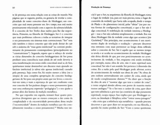92 HAN5 ULRICH GUMBRECHT Produção de Presença 93
te de presença em nossa relação com as coisas do mundo. Nas
páginas que se seguem, porém, eu gostaria de revelar a com-
plexidade de outro conceito-chave de Heidegger, um con-
ceito que mal estava presente em Ser e tempo, mas está muito
proximamente relacionado com o aspecto da substancialidade.
É o conceito de Ser. Tenho duas razões para lhe dar impor-
tância. Primeiro, na filosofia de Heidegger, Ser é o conceito
que mais problemas colocou a todas as tentativas de integrar
o seu pensamento em sistemas mais convencionais. "Ser" tem
sido também o único conceito que não pode deixar de cair
sob o anátema do "mau gosto intelectual" na corrente predo-
minante do pensamento contemporâneo (principalmente no
"construtivismo"). Segundo, espero que o esforço de revelar
as várias dimensões do conceito heideggeriano de Ser possa
produzir uma consciência mais nítida de até onde deveria ir
uma transformação em nosso estilo conceitual atual se, de fato,
quiséssemos tentar desenvolver um discurso mais ajustado ao
fascínio intelectual (e talvez não apenas intelectual) causado
pela presença. Seja como for, foi muito menos a ideia (ou a
utopia) de uma completa apropriação do conceito heideg-
geriano de Ser para um projeto assim que me levou a concen-
trar-me nisto, e mais a esperança de que um confronto com
esse conceito de Ser pudesse alargar o nosso pensamento (para
usar uma embaraçosa expressão "pedagógica") e nos ajudar a
pensar além dos limites da tradição metafísica.
No que exponho em seguida, tentarei fixar quatro pers-
pectivas divergentes que ao menos começam a dar conta da
complexidade e da excentricidade provocadora dessa noção
("excentricidade" dentro da tradição metafísica que tão com-
pletamente inundou o nosso pensamentoj.f Minha tese ini-
cial é que o Ser, na arquitetura da filosofia de Heidegger, toma
o lugar da verdade (ou, para ser mais preciso, toma o lugar do
conteúdo da verdade) que havia sido ocupado, desde o tempo
de Platão e do platonismo inicial, pelas "ideias" (ou por ou-
tras formas de configurações conceituais), e que o Ser não é
algo conceitual. A redefinição da verdade interessa a Heideg-
ger - mas o Ser não substitui simplesmente a verdade. Em vez
disso, Heidegger fala da verdade como algo que acontece [ein
Geschehen].63 Em princípio, esse acontecimento é um movi-
mento duplo de revelação e ocultação - procuro descrever
essa estrutura com mais pormenor ao longo desta reflexão
sobre o conceito de Ser. Ser é aquilo que ao mesmo tempo
se revela e se oculta no acontecimento da verdade. Heidegger
não deixa dúvida de que, por esse posicionamento no acon-
tecimento da verdade, o Ser, enquanto está sendo revelado,
por exemplo, numa obra de arte, não é nem espiritual nem
conceitual. Ser não é um sentido. Ser pertence à dimensão das
coisas. Eis a razão pela qual Heidegger pode afirmar, acerca
do acontecimento da verdade nas obras de arte: "As obras de
arte exibem universalmente um caráter de coisa, ainda que
de modo completamente distinto."64 Ao dizer que a função
da obra de arte é "mostrar algo que tem o caráter de coisa",
o texto original alemão afirma esse ponto de maneira muito
menos ambígua." Se o Ser tem o caráter de coisa, quer dizer
que tem substância e, por isso (ao contrário de algo puramente
espiritual), ocupa espaço. Isso explica por que Heidegger es-
creve, na Introdução à Metafísica, sobre "entrar numa paisagem"
- não creio que a referência seja metafórica - quando procura
descrever o que quer dizer ter recuperado, em sua filosofia, a
questão há muito perdida do Ser: "Com o nosso questionar,
 