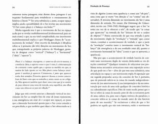 94 HANS ULRI C H GU MIJR E C HT
Produção de Presença 95
entramos numa paisagem; estar dentro dessa paisagem é um
requisito fundamental para restabelecer o enraizamento do
histórico Doseinl''" Ter uma substância e, assim, ocupar espaço
implica ainda a possibilidade de o Ser revelar um movimento:
"O Ser como phusis é o balanço em fusão"?
Minha segunda tese é que o movimento do Ser no espaço
acaba por se revelar multidimensional (tridimensional, para ser
mais exato) e que, na sua total complexidade, esse movimento
multidimensional expli ca o que Heidegger chama de "acon-
tecimento da verdade". Este excerto da Introdução à lv/etafisica
refere-se à primeira (de três) direções no movimento do Ser,
que, extrapolando as próprias palavras de Heidegger, gosta-
ria de designar como "vertical" ("balanço") e "horizontal"
("ideia", "aspecto"):
Phusis é o balanço emergente, o suster-se-ali-em-si-mesmo, a
constância. ldeia, o aspecto como o que é visto, é a determinação
do constante como aquilo que , e apenas na medida em que, se
sustém do lado oposto ao ver. Mas pliusis como balanço emer-
gente é também já aparecer. Certamente, é justo que aparecer
tenha dois sentidos. Primeiro, aparecer denota o evento autoco-
letor de fazer-com-que-se-sustenha e, assim, suster-se no coligi-
do. Mas aparecer tamb ém quer dizer : uma coisa que já se sustém
ali, para oferecer uma zona de entrada, uma superfície, um olh ar
como um oferecer-se para ser olhado.?"
Julgo que está correto associar a dimensão verti cal no mo-
vimento do Ser ao simples fato de estar ali (mais exatamente,
à sua emergência em estar ali e ocupar um espaço) , ao passo
que a dimensão horizontal aponta para o Ser como estando a
ser percebido, o que também quer dizer o Ser oferecendo-se à
vista de alguém (como uma aparência e como um "ob-jeto",
uma coisa que se move "em direção a" ou "contra" um ob-
servador). A terceira dimensão no movimento do Ser é uma
dimensão de retirada. No ensaio Zur Erõrterung der Gelasse-
nheit, escrito em 1944-1945, Heidegger sugere que o Ser "se
retira em vez de se oferecer a nós ", de modo que "as coisas
que aparecem" na retirada do Ser "deixam de ter o caráter
de objetos" . 69 Estou convencido de que essa retirada é parte
do movimento duplo de "revelação" e "retirada" que, como
vimos, constitui o acontecimento da verdade, e que a parte
da "revelação" contém tanto o movimento vertical de "ba-
lanço" (de emergência e do seu resultado: estar ali), quanto o
movimento horizontal de "ideia" (como o que se apresenta, a
aparência).
Mas por que o acontecimento de verdade haveria de con-
sistir num movimento duplo de vetores deslocando-se em di-
reções contrárias?" Qualquer tentativa de solucionar esse pro-
blema torna necessário arriscarmos mais uma suposição acerca
do que pode ser o Ser - além de que tem uma substância, uma
articulação no espaço e um movimento triplo. A suposição que
em seguida proponho acerca do conceito de Ser é, portanto,
que ele pretende referir-se às coisas do mundo independente-
mente da (ou anteriormente à) sua interpretação e da sua estru-
turação por meio de uma rede qualquer de conceitos histórica
ou culturalmente específicos. Dito de outro modo, penso que o
Ser se refere às coisas do mundo antes de elas se tornarem parte
de uma cultura (ou, para usar a figura retórica do paradoxo, o
conceito refere-se às coisas do mundo antes de elas fazerem
parte de um mundo);" Se excluirmos a ideia de que o Ser
poderia ser aquilo que não tem estrutura, então o movimento
 