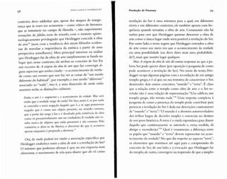 HANS UL R I CH G U M BR ECH T Produção de Presença 99
contexto, devo sublinhar que, apesar dos ataques de insegu-
rança que às vezes me acometem - como crítico de literatura
que se intromete no campo da filosofia -, não experimento
sensações de júbilo, nem de triunfo, com o estatuto episte-
mologicamente privilegiado que Heidegger concede à obra
de arte" (nem com a tendência dos atuais filósofos ociden-
tais de reavaliar a importância da estética a partir de uma
perspectiva semelhante). Meu principal interesse na análise
que Heidegger faz da obra de arte simplesmente se funda
lugar que, nesse contexto, ele atribui ao conceito de Ser. EiS
um excerto de A origem da obra de arte que faz convergir al-
guns aspectos que tenho citado - o acontecim ento da verda-
de como um evento que nos faz ver as coisas de "um modo
diferente do habitual" ,por exemplo, e esse modo "diferente"
associado ao "nada" , isto é, a uma dimensão de onde estão
ausentes todas as distinções culturais:
Então, a arte é o surgimento e o acontecimcnto da verdade. Mas será
então que a verdade surge do nada? De fato, assim é, se por nada
se entender a mera negaç ão daquilo que é, e se aqui pensarmos
naquilo que é como um objeto presente, no sentido comum,
que a partir daí surge à luz e é desafiado pela existência da obra
como só presumivelmente um ser verdadeiro. A verdade não re-
sulta nunca de objetos que estão presentes e são comuns. Pelo
contrário, o abrir-se do Aberto, o descerrar do que é, acontece
, . d b t 77
apenas enquanto e projeta a a a er ura,
Ora, de onde poderá ter vindo a associação específica que
Heidegger estabelece entre a obra de arte e a revelação do Ser?
O mínimo qu e podemos afirmar é que, no seu esquema mais
elementar, o movimento de trás-para-diante que ele vê como
revelação do Ser é uma estrutura para a qual, em diferentes
níveis e em diferentes contextos, ele também aponta com fre-
quência quando tematiza a obra de arte. Certamente não há
razões para crer que Heidegger quisesse descrever a obra de
arte como o único lugar onde seria possível a revelação do Ser.
Por outro lado, o texto sugere que Heidegger entendeu a obra
de arte como um meio em que o acontecimento da verdade
era uma possibilidade (ou devo dizer mais uma probabilida-
de?), mais que noutro lugar qualquer.
Mas A origem da obra dearte dá outras respostas ao que a pa-
lavra Ser pode qu erer dizer (por oposição à pergunta de como
pode acontecer a revelação do Ser). N o meio do texto, Hei-
degger ocupa algumas páginas com a recordação de um antigo
templo grego, e é aí que, na sua tentativa de caracterizar o Ser,
desenvolve dois outros conceitos, "mundo" e "terra". É claro
que a relação entre o templo como obra de arte e o Ser re-
velado não é um a relação de representação:"Um edifício, um
templo grego, não retrata nada."?" Uma resposta complexa à
pergunta de como a presença do templo pode contribuir para
provocar a revelação do Ser é dada nas descrições contrastantes
de "mundo" e " terra" :"O mundo é a abertura autorreveladora
dos trilhos largos de decisões simples e essenciais no destino
de um povo histórico. A terra é a vinda espontânea para diante
daquilo qu e continuamente se autoisola e, nessa medida, dá
abrigo e escouderijo."?" Qual é exatamente a diferença entre
os pap éis que "mundo" e "terra" devem representar no acon-
tecimento da verdade? No que diz respeito ao aspecto " terra" ,
os elementos que reunimos até aqui para a compreensão do
conceito de Ser, de um lado, e a evocação que Heidegger faz
do templo, de outro, co nvergem na impressão de que a simples
 
