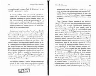 100 H A N S U LR I C H GUMBR E C HT
Produção de Presença
ror
presença do templo inicia a revelação de várias coisas - na sua
coisidade - que rodeiam o templo:
Ali colocado, o edifício assenta sobre o chão de rocha. Este as-
sentar da obra faz sobressair da rocha o mistério do seu apoio
simples, mas espontâneo. Ali colocado, o edifício segura o seu
chão contra a tempestade que lhe ruge por cima e por isso é o
primeiro a tornar manifesta a tempestade na sua violência. O
lustro e o brilho da rocha, embora aparentemente brilhe apenas
pela graça do Sol,é o que primeiro traz à luz a luz do dia, a am-
plitude do céu, a escuridão da noite."
A ideia central nessas frases sobre a "terra" parece fácil. Só
a presença de certas coisas (nesse caso, a presença do templo)
abre a possibilidade de aparecerem outras coisas nas suas pri-
mitivas qualidades materiais - e esse efeito pode ser visto co-
mo uma das maneiras (e como parte) da revelação do seu Ser.
É muito mais complicado imaginar de que modo o con-
ceito de "mundo " pode nos ajudar a captar o conceito de Ser.
Se o Ser revelado tem o caráter de uma coisa (era essa a nossa
tese inicial), de uma coisa que independe da sua integração
numa rede semântica, isso parece ser incompatível com "mun-
do" ser algo tão culturalmente específico (ao que parece) co-
mo as "decisões simples e essenciais no destino de um povo
histórico" - as palavras com que Heidegger tentou ilustrar o
exemplo de um mundo dado pela presença de um Deus no
templo grego. O filósofo prossegue:
Pelo significado do templo, o deus está presente no templo. Essa
presença do deus é, em si mesma, a extensão e a delimitação
do entorno como um entorno sagrado. Porém, o templo e seu
ECA BIBLIOTECA
USP
entorno não se diluem no indefinido. É o templo-obra que pri-
meiro se encaixa e ao mesmo tempo reúne em volta de si a
unidade daqueles caminhos e daquelas relações, nas quais o nas-
cimento e a morte, o desastre e a bênção, a vitória e a desgraça,
a resistência e o declínio, assumem para o ser humano a forma
de desrino"
Aqui, é claro que "mundo" pretende ter uma articulação
espacial e é descrito como uma dimensão integradora, uma di-
mensão que reúne as coisas. Com base nessa premissa, vejo
duas soluções para o problema de como "mundo", "terra" e
"Ser" estariam relacionados. Uma das possibilidades é tentar
entender as referências de Heidegger a conceitos como "des-
tino" ou "deus" grego como referências a dimensões integra-
doras, cultural e historicamente menos específicas do que à
primeira vista poderíamos imaginar. Não é, pois, impossível
pensar, de "destinos" diferentes ou de diferentes "deuses", que
pertencem ao lado do Ser (é mesmo muito convencional, pelo
menos de um ponto de vista teológico, pensar em "deuses"
como separados de quaisquer mundos cotidianos historica-
mente específicos). Se, além disso, tentarmos imaginar "des-
tinos" e "deuses" como entidad es que tudo abrangem, como
modalidades integrantes do Ser, e não "coisas" isoladas dentro
do Ser, então essas modalidades poderiam dar forma às coisas
de um modo que seria independente de culturas historica-
mente específicas. Isto significaria, por exemplo, e sempre do
lado do Ser, que a terra, o mar e o céu são diferentes em cada
momento, na presença de ou na pertença a diferentes deuses
ou diferentes destinos.Tal especulação revela um aspecto mu i-
to importante e às vezes ignorado do texto de Heidegger. É
a ideia de que ver as coisas como fazendo parte do Ser, isto é,
 