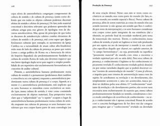 106 HANS ULRICH GUMBRECHT Produção de Presença 107
cujos níveis de autorreferência congregam componentes de
cultura de sentido e de cultura de presença (assim como de-
fendo que em todos os objetos culturais podemos discernir
efeitos de sentido e efeitos de presença). De fato, todo material
conceitual e descritivo relevante que podemos apreender das
culturas antigas para esse gênero de tipologias vem de dis-
cursos autodescritivos. Mas, apesar do princípio de que todos
os discursos de autodescrição coletiva contêm elementos de
cultura de sentido e de presença, está certo supor que alguns
fenômenos culturais (por exemplo, os sacramentos da Igreja
Católica ou a racionalidade de atuais cultos afro-brasileiros)
estão mais do lado da cultura de presença, ao passo que outros
(como a antiga política de Roma ou a burocracia do início
do Império Espanhol) são predominantemente fundados na
cultura de sentido. Acima de tudo, não devemos esquecer que
essa breve tipologia dupla serve para sugerir a simples possibi-
lidade de um repertório não exclusivamente hermenêutico de
conceitos de análise cultural.
Primeiro, a autorreferência humana predominante numa
cultura de sentido é o pensamento (poderíamos dizer também
a consciência ou arescogitans), enquanto a autorreferência pre-
dominante numa cultura de presença é o corpo. Segundo, se a
mente é a autorreferência predominante, está implícito que
os seres humanos se entendem como excêntricos ao mun-
do (que, numa cultura de sentido, é visto como consistindo
exclusivamente de objetos materiais). Essa perspectiva torna
claro que a "subjetividade" ou "o sujeito" ocupam o lugar da
autorreferência humana predominante numa cultura de senti-
do, enquanto nas culturas de presença os seres humanos con-
sideram que seus corpos fazem parte de uma cosmologia (ou
de uma criação divina). Nesse caso, não se veem como ex-
cêntricos ao mundo, mas como parte do mundo (de fato, es-
tão no-mundo, em sentido espacial e físico). Numa cultura de
presença, além de serem materiais, as coisas do mundo têm um
sentido inerente (e não apenas um sentido que lhes é conferi-
do por meio da interpretação), e os seres humanos consideram
seus corpos como parte integrante da sua existência (daí a
obsessão, no período final da sociedade medieval, pelo tema
da ressurreição dos mortos). 'Terceiro, o conhecimento, numa
cultura de sentido, só pode ser legítimo se tiver sido produzido
por um sujeito no ato de interpretar o mundo (e nas condi-
ções específicas daquilo que chamei, no capítulo anterior, de
"o campo herrnenêutico", ou seja, penetrando na superfície
"puramente material" do mundo, com vistas a encontrar a
verdade espiritual por sob ou atrás dele). Para uma cultura de
presença, o conhecimento é legítimo se for conhecimento ti-
picamente revelado. É conhecimento revelado pelo(s) deus(es)
ou por outras variedades daquilo que se poderá descrever co-
mo "eventos de autorrevelação do mundo". Como já afirmei,
o impulso para esses eventos de autorrevelação nunca vem do
sujeito. Se acreditamos na revelação e no desvelamento, eles
simplesmente acontecem e, uma vez acontecidos, nunca po-
dem ser desfeitos pelos seus efeitos. O "conhecimento" resul-
tante da revelação e do desvelamento, porém, não ocorre nem
necessária nem exclusivamente da maneira que, numa cultura
predominantemente fundada no sentido, consideramos o úni-
co modo ontológico de ocorrência de conhecimento - ou se-
ja, o conhecimento não é apenas conceitual. Pensar de acordo
com o conceito heideggeriano de Ser deve nos dar coragem
para imaginar que o "conhecimento" revelado ou desvelado
 