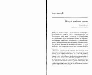 Apresentação
Efeitos de uma intensa presença
MARCELO ]ASMIN
Departamento de História da PU C-Rio
Produção depresença continua e sistematiza teoricamente o pro-
grama intelectual que Hans Ulrich Gumbrecht persegue, em
sua incansável escrita, desde a formulação das "materialidades
da comunicação" no início da década de 1980 até suas inves-
tigações sobre as alternativas não metafísicas à cultura herme-
nêutica predominante nas ciências humanas. A obra de Gum-
brecht não é desconhecida do público brasileiro: O meio
acadêmico tem contato direto com autor e obra desde, pelo
Para exposições da obra de Gumbrecht produzidas no Brasil, ver o número especial
Hans Ulrich Gumbrcchtda revista Hocma. Caderno deTeoria e HistóriaLiterária, 1A,Vitória da
Conquista: Edições UESB, 2005; e os textos de João Cezar de Castro Rocha,"Introdução:
a materialidade da teoria", In: Corpo(forma. Ensaiosparauma crítica não-hermenêutica, p.7-22,
e de Valdei Lopes de Araújo, "Para além da autoconsciência moderna: a historiografia de
Hans Ulrich Gumbrecht", Vária História,22(36), 2006, p. 314-328. Uma boa introdução
aos anos iniciais desse percurso está na coletânea de ensaios organizada pelo próprio
autor, Making sense in lire and Iitcraturc, Minneapolis: University of Minnesota Press, 1992.
Para a discussão das obras mais recentes, consulte-se prcsalCl:s. Branchinçoutfrom
Gumbrccht's work,Victor K. Mendes e João Cezar de Castro Rocha (orgs), Dartmouth:
Univcrsity of Massachusetts Dartmouth, 2007.
 