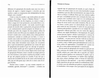 114 H AN S U LR IC H G UM IlRE CH T Produção de Presença
II5
diferentes de apropriação-da-mundo, mais uma vez co m o
intuito de sugerir e inspirar imagen s e conceitos qu e nos
ajudem a captar as com ponentes não interpretativas da nossa
relação com o mundo.?"
Comer as coisas do mundo, o qu e inclui práticas de antro-
pofagia e de teofagia, "mascar a M adame Bovary",?' como
Friedrich Nietzsche um dia imaginou, ou co mer o corpo e
beber o sangue de Cristo pertencem a um modo óbvio e cru-
cial de apropriação-da-mundo - um modo crucial de apro-
priação-da-mundo sobre o qual,porém, não gostamos de falar
e que constantemente tentam os projetar em direção às, e so-
bretudo para além das, margens da no ssa própria cultura de
sentido.A razão mais óbvia para essa antipatia não apenas inte-
lectual é a tensão entre a nossa cultu ra como cultura predomi-
nantemente centrada no sentido, por um lado, e o comer o
mundo como modo mais direto de nos tornarmos um só com
as coisas do mundo na sua presença tangível, por outro. M as
talvez exista outro mecanismo nessa reação, um mecanismo
para o qual encontraremos equivalentes nos outros três tipos
de apropriação-da-mundo. É que em cada tipo de apropria-
ção-da-mundo, aqueles qu e são os agentes de apropriação do
mundo sentem o receio de se tornar objetos desse mesmo tipo
de apropriação. Portanto, co mer o mundo vai sempre provocar
nos seres humanos, como partes corpóreas do mundo, o medo
de qu e eles próprios possam ser comidos. É por isso qu e a
maioria das sociedades faz do ato de comer carne humana um
tabu , seja um tabu geral, seja o tabu de se comer carne de al-
gum fami liar.
Penetrar coisas e corpos - ou seja, contato corporal e se-
xualidade, agressão, destruição'? e assassínio - constitui um
segundo tipo de apropriação-da-mundo, no qual a fusão de
corpos co m outros corpos ou com coisas inanimadas é sempre
transitória e, por isso, abre necessariam ente um espaço de dis-
tância ao desejo e à reflexão. Penso que esse co ntexto explica
por qu e a sexualidade per mite um a conotação tão forte com
a morte, com o arrebatar outro corpo ou o ser arrebatado por
ele.Tal co mo no desejar a morte, essa conotação pode vir do
desejo de tornar eterna uma união transitória. Mas tal como
no temer a morte, parece ser desencadeada, mais uma vez,
pelo medo de uma reviravolta. O medo de uma penetração
violenta pode produzir o pesadelo de se ser violado. Há vár ias
disposições culturais para lidar com esse medo. Em algumas
culturas, uma rígida distribuição e hierarquização dos papéis
sexuais procura separar o direito à penetração e a ameaça de
se ser penetrado. Uma estratégia aparentemente mu ito mais
"civilizada" - ou, para usar um con ceito vindo de um discurso
intelectual desaparecido, muito mais alienante - de defletir es-
se medo é, claro, o hábito quase generalizadamente acei to em
nossa cultura de espiritualizar a sexualidade até o ponto em
que ela se torna mútua autoexpressão e comunicação.
H á um modo de apropriação-da- mundo no qu al, por um
lado, a presença do mundo ou do outro é ainda fisicamente
sentida, embora, por outro lado, não se perceba um obj eto
real que pudesse justificar esse sentimento. É aquilo a que se
chama misticismo. É interessante, no âmbito dessa tipologia,
que nossa cultura classifiqu e todas as formas de misticismo
como formas de vida espiritual - o que deixa o problema da
dupla experiência de que tais estados de ar rebatamento rnísti-
co muitas vezes são induzidos por práticas corporais altamen-
te ritualizadas e vêm sempre com a percepção de um impacto
 