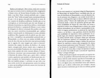 124 HANS ULRICH GUMBRECHT Produção de Presença 125
Epifania, presentificação e dêixis seriam, então, três conceitos
nos quais eu tentaria reunir as minhas previsões, imaginações
e desejos acerca de formas futuras da prática nas Humani-
dades e nas Artes. Nesse contexto, pretendo que a compo-
nente das "Artes" tenha um papel muito mais preponderante
do que o de ser apenas uma parte tradicional no nome de
um conjunto de disciplinas acadêmicas. Acredito que, na sua
convergência, as movimentações para dar mais destaque ao
elemento da presença na experiência estética, a esteticização
potencial da história e a proposta de libertar o nosso ensino
da obrigação de oferecer orientação ética podem criar, mais
uma vez, maior consciência da proximidade que a prática
artística concreta pode ter relativamente às nossas atividades
acadêmicas. Mas, enquanto tenho de admitir que não consi-
go viver e exemplificar essa proximidade potencial entre as
Humanidades e as Artes nem em minhas atividades acadê-
micas do dia a dia nem nas descrições mais pormenorizadas,
que se seguem, de como imagino que sejam os desenvol-
vimentos dos campos da estética, da história e do ensino,
espero conseguir, pelo menos, manter ativa a exigência da
sua nova proximidade. Finalmente, devo anunciar que as três
partes deste capítulo não terão extensão idêntica. O desen-
volvimento conceitual mais pormenorizado será dedicado
à dimensão da estética. Penso que a parte sobre a estética
contém argumentos que poderão ser fundacionais para mi-
nhas concepções de historicização, assim como de ensino.
Mas será também porque é a primeira vez que tento criar
uma versão escrita do meu pensamento acerca da estética,
ao passo que já publiquei textos do mesmo teor nas áreas da
história e do ensino."
2
Há uns anos, quando eu e um jovem colega do Departamento
de Musicologia de Stanford fomos convidados para dar um
curso de Introdução às Humanidades a cerca de duzentos alu-
nos do primeiro ano, chegamos a um acordo inicial sobre os
tópicos e a tarefa geral de expor os alunos a diferentes tipos de
experiência estética." Houve três implicações que se tornaram
consensuais desde o início. Só queríamos apontar para dife-
rentes modalidades de fruição das coisas belas, sem tornar a
experiência estética uma obrigação para os alunos (em outras
palavras, pretendíamos dar aos alunos a oportunidade de des-
cobrir se reagiam positivamente ao potencial da experiência
estética e, se tal fosse o caso, queríamos deixá-los descobrir
qual modalidade de experiência estética preferiam); em se-
gundo lugar, não tentamos argumentar a favor da experiên-
cia estética fazendo alusão a quaisquer valores que estivessem
além do sentimento intrínseco de intensidade que ela pode
causar; por fim, pretendíamos alargar o âmbito dos potenciais
objetos de experiência estética, pela transgressão do cânone
das suas formas tradicionais (como "literatura","música clássi-
ca" ou "pintura de vanguarda"). Conseguimos isso com a con-
vicção de que, em nossos dias, o campo da experiência estética
deve ser muito mais amplo do que o conceito de "experiência
estética" consegue abranger.
Minha primeira preocupação, mais pessoal, com aquela clas-
se era ser um professor suficientemente bom para evocar nos
alunos e fazê-los sentir momentos específicos de intensidade, que
eu recordava com prazer e, sobretudo, com nostalgia - mes-
mo se, em alguns casos, essa intensidade tivesse sido dolorosa.
Queria que os alunos conhecessem, por exemplo, a doçura
quase excessiva e exuberante que às vezes me arrebata quando
 