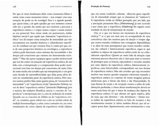 128 HA N 5 UL RI CH GU M BR EC H T Produção de Presença 129
Por que, às vezes, lembramos deles como momentos felizes e
outras vezes como momentos tristes - mas sempre com uma
sensação de perda ou de nostalgia? Essa é a segunda questão
que quero tratar, a do apelo especifico que esses momentos exercem
sobre nós, a questão das razões que nos motivam a procurar a
experiência estética e a expor nossos corpos e nossas mentes
ao seu potencial. Sem entrar ainda em pormenores, minha
hipótese inicial é que aquilo que chamamos "experiência es-
tética" nos dá sempre certas sensações de intensidade que não
encontramos nos mundos histórica e culturalmente específi-
cos do cotidiano em que vivemos. Essa é a razão por que, vis-
ta de uma perspectiva histórica ou sociológica, a experiência
estética pode funcionar como sintoma das necessidades e dos
desejos pré-conscientes que existem em determinadas socie-
dades. llXJ Mas não quero equiparar agora o poder motivacional
que nos faz entrar em situações de experiência estética, de um
lado, com a interpretação e a compreensão desse poder moti-
vacional com base em desejos pré-conscientes, de outro. Dito
de outro modo, não acredito que tais interpretações, e um grau
mais elevado de autorreflexividade que delas possa advir, de-
vam ser considerados parte da experiência estética. Pelo mes-
mo motivo, prefiro falar, tanto quanto possa, de "momentos de
intensidade" e de "experiência vivida " [iiestetisches Erleben] , em
vez de dizer "experiência estética" [aestetische Ehifahrung], pois
a maioria das tradições filosóficas associa o conceito de "ex-
peri ência" a interpretação,isto é, a atos de atribuição de sentido.
Quando uso os conceitos de Erleben ou de "experiência vivi-
da" , ao contrário, quero referir-me a eles no sentido estrito da
tradição fenomenológica, a saber, como centrados em, ou como
tematizações de, certos objetos da experiência vivida (objetos
que, em nossas condições culturais, oferecem graus específi-
cos de intensidade sempre que os chamamos de "estéticos").
A experiência vivida ou Erleben pressupõe, por um lado, que
a percepção puramente fisica [Wahrnehmung] já terá ocorrido
e, por outro, que a experiência [Ehifahrung] lhe seguirá como
resultado de atos de interpretação do mundo.
Ora, se o que nos fascina em momentos de experiência
estética,'?' se o que nos atrai sem vir acompanhado de uma
consciência clara dos motivos para tal atração é sempre algo
que nossos mundos cotidianos não conseguem disponibilizar;
e se, além do mais, pressupomos que nossos mundos cotidia-
nos são cultural e historicamente específicos, segue-se que
também os objetos da experiência estética terão de ser cultu-
ralmente específicos. Quanto ao outro lado da situação cujas
estruturas procuro descrever, não é claro para mim se teremos
de pressupor, para os leitores, espectadores e ouvintes atraídos
por esses objetos da experiência estética, historicamente es-
pecíficos, uma historicidade correspondente nas suas formas
de experiência estética. Mas não acredito que seja necessário
resolver essa imensa questão enquanto estivermos tratando a
experiência estética no contexto de tentar imaginar práticas
intelectuais para o futuro das Artes e das Humanidades. Se
essas formas de reação e de recepção vierem a sofrer de todo
alterações profundas, o ritmo dessas transformações deverá ser
muito mais lento do que o ritmo de mudança dos objetos da
experiência estética. O que afirmei até agora implica, além
do mais, que não devemos - não deveríamos - limitar nos-
sa análise da experiência estética ao lado do receptor e dos
investimentos mentais (e talvez também fisicos) que tal re-
ceptor possa fazer. Aparentemente, esses investimentos e seus
 