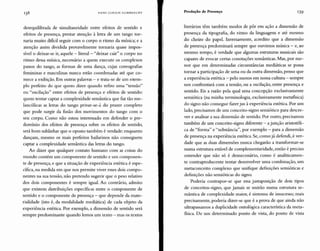138 HANS ULRICH GUMBRECHT Produção de Presença 139
desequilibrada de simultaneidade entre efeitos de sentido e
efeitos de presença, prestar atenção à letra de um tango tor-
naria muito dificil seguir com o corpo o ritmo da música; e a
atenção assim dividida provavelmente tornaria quase impos-
sível o deixar-se ir, aquele -literal- "deixar cair" o corpo no
ritmo dessa música, necessário a quem execute os complexos
passos do tango, as formas de uma dança, cujas coreografias
femininas e masculinas nunca estão coordenadas até que co-
mece a exibição. Em outras palavras - e trata-se de um exem-
plo perfeito do que quero dizer quando refiro uma "tensão"
ou "oscilação" entre efeitos de presença e efeitos de sentido:
quem tentar captar a complexidade semântica que faz tão me-
lancólicas as letras do tango privar-se-á do prazer completo
que pode surgir da fusão dos movimentos do tango com o
seu corpo. Como não estou interessado em defender o pre-
domínio dos efeitos de presença sobre os efeitos de sentido,
será bom sublinhar que o oposto também é verdade: enquanto
dançam, mesmo os mais perfeitos bailarinos não conseguem
captar a complexidade semântica das letras do tango.
Ao dizer que qualquer contato humano com as coisas do
mundo contém um componente de sentido e um componen-
te de presença, e que a situação de experiência estética é espe-
cífica, na medida em que nos permite viver esses dois compo-
nentes na sua tensão, não pretendo sugerir que o peso relativo
dos dois componentes é sempre igual. Ao contrário, admito
que existem distribuições específicas entre o componente de
sentido e o componente de presença - que depende da mate-
rialidade (isto é, da modalidade mediática) de cada objeto da
experiência estética. Por exemplo, a dimensão de sentido será
sempre predominante quando lemos um texto - mas os textos
literários têm também modos de pôr em ação a dimensão de
presença da tipografia, do ritmo da linguagem e até mesmo
do cheiro do papel. Inversamente, acredito que a dimensão
de presença predominará sempre que ouvimos música - e, ao
mesmo tempo, é verdade que algumas estruturas musicais são
capazes de evocar certas conotações semânticas. Mas, por me-
nor que em determinadas circunstâncias mediáticas se possa
tornar a participação de uma ou da outra dimensão, penso que
a experiência estética - pelo menos em nossa cultura - sempre
nos confrontará com a tensão, ou a oscilação, entre presença e
sentido. Eis a razão pela qual uma concepção exclusivamente
semiótica (na minha terminologia, exclusivamente metafisica)
do signo não consegue fazer jus àexperiência estética. Por um
lado, precisamos de um conceito-signo semiótico para descre-
ver e analisar a sua dimensão de sentido. Por outro, precisamos
também de um conceito-signo diferente - a junção aristotéli-
ca de "forma" e "substância", por exemplo - para a dimensão
de presença na experiência estética. Se, como já defendi, é ver-
dade que as duas dimensões nunca chegarão a transformar-se
numa estrutura estável de complementaridade, então é preciso
entender que não só é desnecessário, como é analiticamen-
te contraproducente tentar desenvolver uma combinação, um
metaconceito complexo que unifique definições semióticas e
definições não semióticas do signo.
Poderia contrapor-se que essa justaposição de dois tipos
de conceitos-signo, que jamais se unirão numa estrutura se-
mântica de complexidade maior, é sintoma de insucesso; mais
precisamente, poderia dizer-se que é a prova de que ainda não
ultrapassamos a duplicidade ontológica característica da meta-
fisica. De um determinado ponto de vista, do ponto de vista
 