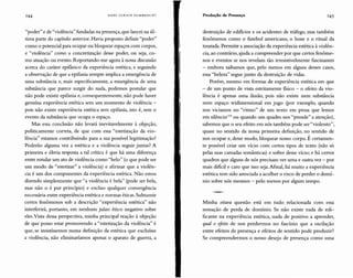 "poder" e de "violência" fundadas na presença, que lancei na úl-
tima parte do capítulo anterior. Havia proposto definir "poder"
como o potencial para ocupar ou bloquear espaços com corpos,
e "violência" como a concretização desse poder, ou seja, co-
mo atuação ou evento. Reportando-me agora à nossa discussão
acerca do caráter epifanico da experiência estética, e seguindo
a observação de que a epifania sempre implica a emergência de
uma substância e, mais especificamente, a emergência de uma
substância que parece surgir do nada, podemos postular que
não pode existir epifania e, consequentemente, não pode haver
genuína experiência estética sem um momento de violência -
pois não existe experiência estética sem epifania, isto é, sem o
evento da substância que ocupa o espaço.
Mas essa conclusão não levará inevitavelmente à objeção,
politicamente correta, de que com essa "estetização da vio-
lência" estamos contribuindo para a sua possível legitimação?
Poderão alguma vez a estética e a violência seguir juntas? A
primeira e óbvia resposta a tal crítica é que há uma diferença
entre rotular um ato de violência como "belo" (o que pode ser
um modo de "estetizar" a violência) e afirmar que a violên-
cia é um dos componentes da experiência estética. Não estou
dizendo simplesmente que "a violência é bela" (pode ser bela,
mas não o é por princípio) e excluo qualquer convergência
necessária entre experiência estética e normas éticas.Subsumir
certos fenômenos sob a descrição "experiência estética" não
interferirá, portanto, em nenhum juízo ético negativo sobre
eles.Vista dessa perspectiva, minha principal reação à objeção
de que posso estar promovendo a "estetização da violência" é
que, se insistíssemos numa definição da estética que excluísse
a violência, não eliminaríamos apenas o aparato de guerra, a
Minha oitava questão está em tudo relacionada com essa
sensação de perda de domínio. Se não existe nada de edi-
ficante na experiência estética, nada de positivo a aprender,
qual o efeito de nos perdermos no fascínio que a oscilação
entre efeitos de presença e efeitos de sentido pode produzir?
Se compreendermos o nosso desejo de presença como uma
destruição de edifícios e os acidentes de tráfego, mas também
fenômenos como o futebol americano, o boxe e o ritual da
tourada. Permitir a associação da experiência estética àviolên-
cia, ao contrário, ajuda a compreender por que certos fenôme-
nos e eventos se nos revelam tão irresistivelmente fascinantes
- embora saibamos que, pelo menos em alguns desses casos,
essa"beleza" segue junto da destruição de vidas.
Porém, mesmo em formas de experiência estética em que
- de um ponto de vista estritamente físico - o efeito da vio-
lência é apenas uma ilusão, pois não existe nem substância
nem espaço tridimensional em jogo (por exemplo, quando
nos viciamos no "ritmo" de um texto em prosa que lemos
em silêncio!" ou quando um quadro nos "prende" a atenção),
sabemos que o seu efeito em nós também pode ser "violento",
quase no sentido da nossa primeira definição, no sentido de
nos ocupar e, desse modo, bloquear nosso corpo. É certamen-
te possível criar um vício com certos tipos de texto (não só
pelas suas camadas semânticas) e sofrer desse vício; e há certos
quadros que alguns de nós precisam ver uma e outra vez - por
mais difícil e caro que isso seja.Afinal, há muito a experiência
estética tem sido associada a acolher o risco de perder o domí-
nio sobre nós mesmos - pelo menos por algum tempo.
145Produção de PresençaHANS ULRI CH GUMBRECHT144
 