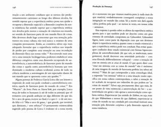HAN5 UL R I CH G U MDR EC H T
Produção de Presença 147
reação a um ambiente cotidiano que se tornou tão predo-
minantemente cartesiano ao longo dos últimos séculos, faz
sentido esperar que a experiência estética possa nos ajudar a
recuperar a dimensão espacial e a dimensão corpórea da no s-
sa existência; faz sentido esperar que a experiência estética
nos devolva pelo menos a sensação de estarmos-no-mundo,
no sentido de fazermos parte de um mundo físico de coisas.
Mas devemos desde logo acrescentar que essa sensação, pelo
menos em nossa cultura, não terá nunca o estatuto de uma
conquista permanente. Então, ao contrário, talvez seja mais
adequado formular que a experiência estética nos impede
de perder por completo uma sensação ou uma recordação
da dimensão física nas nossas vidas.115 Recorrendo mais uma
vez a uma intuição heideggeriana, podemos estabelecer uma
diferença categórica entre essa dimensão recuperada de au-
torreferência, a autorreferência de fazermos parte do mundo
das coisas e aquela outra autorreferência humana que tem
dominado a moderna cultura ocidental, acima de tudo na
ciência moderna: a autoimagem de um espectador diante de
um mundo que se apresenta como um quadro.!!"
Alguns poemas de Federico García Lorca dão aos leitores a
impressão de onde nos pode conduzir a autorreferência con-
trári a, aquela de fazermos parte do mundo de coisas.' !' Em
"Muerte", do livro Poeta en Nueva York, por exemplo, Lorca
troça de todos os humanos (e até de todos os animais) que vê
tentarem com grande ambição ser algo diferente do que são.
Só o arco de gesso, escreve no final, é o que é - e de um mo-
do feliz o é:"Mas o arco de gesso, / que grande, que invisível,
que diminuto, / sem esforço!" O pensamento existencialista
sugerido pelo poema de Lorca é evidente: só a nossa morte,
só O momento em que viramos matéria pura (e nada mais do
que matéria) verdadeiramente conseguirá completar a nossa
integração no mundo das coisas. Só a morte nos dará aquela
calma perfeita pela qual - ao menos às vezes, em nossas vidas
- ansiamos.
Esta resposta à questão sobre os efeitos da experiência estética
aponta para o que também pode ser descrito como um grau
extremo de serenidade, compostura ou Gelassenheít. Gelassenheit
figura, tanto como parte da disposição com que nos devemos
dispor à experiência estética, quanto como o estado existencial a
que a experiência estética pode nos conduzir. Para evitar quais-
quer confusões desse estado existencial com formas hipercom-
plexas de autorreflexividadc (de que nós, os intelectuais, tanto
gostamos), decidi descrever essa serenidade particular - com
uma fórmula deliberadamente coloquial - como a sensação de
estar em sintonia com as coisas do mundo. O que quero dizer com
"estar em sintonia com as coisas do mundo" não é sinônimo
de uma imagem do mundo de harmonia perfeita (ou talvez até
eterna);'!" Mais do que corresponder a uma cosmologia ideal,
a expressão "em sintonia " refere-se a uma situação muito espe-
cífica em nossa cultura contemporânea, a saber, a sensação de
ter acabado de recuperar um vislumbre do que podem ser "as
coisas do mundo". Talvez seja precisamente disso que trata, de
um ponto de vista existencial, a autorrevelação do Ser - a au-
torrevelação em geral, e não apenas a autorrevelação como epi-
fania estética. Experienciar (no sentido de Erleben, ou seja, mais
do que VVáhrnehmen e menos do que Eifahren), experienciar as
coisas do mundo na sua coisidade pré-conceitual reativará uma
sensação pela dimensão corpórea e pela dimensão espacial da
nossa existência.
 