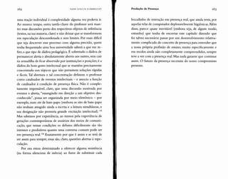 162 HANS ULRICH GUMBRECHT Produção de Presença 163
uma reação individual à complexidade alguma vez poderia ir.
Ao mesmo tempo, outra tarefa-chave do professor será man-
ter essas discussões perto dos respectivos objetos de referência
(textos, na sua maioria, claro) e não deixar que se transformem
em especulação descoordenada e sem limites. Por mais dificil
que seja descrever esse processo com alguma precisão, quem
tenha frequentado uma boa universidade saberá a que me re-
firo, a que tipo de dádiva pedagógica. É sobretudo a dádiva de
permanecer alerta e absolutamente aberto aos outros, sem cair
na armadilha de ficar absorvido por instituições e posições; é a
dádiva do bom gosto intelectual que se mantém precisamente
concentrado nos tópicos que não permitem soluções rápidas
e fáceis.Tal abertura e tal concentração definem o professor
como catalisador de eventos intelectuais - e associo a função
de catalisador à condição de presença fisica. Não é comple-
tamente impensável, claro, que uma discussão motivada por
eventos e aberta, "emergindo em direção a um objetivo des-
conhecido", possa ser organizada por meio eletrônico - por
exemplo, num sitede bate-papo (embora os sites de bate-papo
não tenham atingido ainda a escrita e a leitura simultâneas, e
sua designação não prometa grande excitação intelectual).135
Mas sabemos por experiência, ao menos pela experiência de
gerações contemporâneas de usuários dos meios de comuni-
cação, que nessas condições os debates dificilmente são tão
intensos e produtivos quanto uma conversa comum pode ser
em presença real.136 Exatamente por que é assim e se terá de
ser assim para sempre, essas são, claro, questões abertas à espe-
culação.
Por ora estou determinado a oferecer alguma resistência
(na forma silenciosa de inércia) ao furor de substituir cada
bocadinho de interação em presença real, que ainda resta, por
aquelas telas de computador deploravelmente higiênicas.Além
disso, parece quase inevitável (embora seja, de algum modo,
estranho) que tenha de encerrar este capítulo dizendo que
foi talvez necessário passar por um desenvolvimento relativa-
mente complicado do conceito de presença para entender que
a nossa própria profissão de ensino, muito especificamente e
em modos ainda não completamente compreendidos, sempre
teve a ver com a presença real. Mas nada garante que continue
assim. O futuro da presença necessita do nosso compromisso
presente.
 