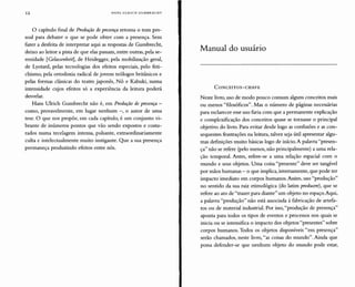 12 HANS ULRICH GUMBRECHT
o capítulo final de Produção depresença retoma o tom pes-
soal para debater o que se pode obter com a presença. Sem
fazer a desfeita de interpretar aqui as respostas de Gumbrecht,
deixo ao leitor a pista de que elas passam, entre outras, pela se-
renidade [Gelassenheit], de Heidegger, pela mobilização geral,
de Lyotard, pelas tecnologias dos efeitos especiais, pelo feti-
chismo, pela ortodoxia radical de jovens teólogos britânicos e
pelas formas clássicas do teatro japonês, Nô e Kabuki, numa
intensidade cujos efeitos só a experiência da leitura poderá
desvelar.
Hans Ulrich Gumbrecht não é, em Produção de presença -
como, provavelmente, em lugar nenhum -, o autor de uma
tese. O que nos propõe, em cada capítulo, é um conjunto vi-
brante de inúmeros pontos que vão sendo expostos e costu-
rados numa tecelagem intensa, pulsante, extraordinariamente
culta e intelectualmente muito instigante. Que a sua presença
permaneça produzindo efeitos entre nós.
Manual do usuário
CONCEITOS-CHAVE
Neste livro, uso de modo pouco comum alguns conceitos mais
ou menos "filosóficos". Mas o número de páginas necessárias
para esclarecer esse uso faria com que a permanente explicação
e complexificação dos conceitos quase se tornasse o principal
objetivo do livro. Para evitar desde logo as confusões e as con-
sequentes frustrações na leitura, talvez seja útil apresentar algu-
mas definições muito básicas logo de início. A palavra "presen-
ça" não se refere (pelo menos, não principalmente) a uma rela-
ção temporal. Antes, refere-se a uma relação espacial com o
mundo e seus objetos. Uma coisa "presente" deve ser tangível
por mãos humanas - o que implica, inversamente, que pode ter
impacto imediato em corpos humanos. Assim, uso "produção"
no sentido da sua raiz etimológica (do latim producere), que se
refere ao ato de "trazer para diante" um objeto no espaço.Aqui,
a palavra "produção" não está associada à fabricação de artefa-
tos ou de material industrial. Por isso,"produção de presença"
aponta para todos os tipos de eventos e processos nos quais se
inicia ou se intensifica o impacto dos objetos "presentes" sobre
corpos humanos. Todos os objetos disponíveis "em presença"
serão chamados, neste livro, "as coisas do mundo". Ainda que
possa defender-se que nenhum objeto do mundo pode estar,
 