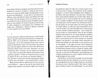 H AN S U LlUC H G U M Il R EC H T Produção de Presença 179
nesses objetos. Portanto, a pergunta crucial que decorre do uso
freudiano do conceito é a de saber se o desejo de estar em sin-
tonia com as coisas do mundo implica necessariamente o risco
de gerar uma dependência - ou seja, saber se esse desejo pode
obliterar a nossa capacidade de manter uma distância das coisas
do mundo. Uma das respostas terá de ser, portanto, que estar
mais sensível às coisas do mundo em geral não significa estar fi-
xado em coisas específicas.No entanto, eu gostaria, acima de tudo,
de voltar a perguntar se a preocupação com o fetichismo não
implica uma - problemática - fixação na "distância" intelectual
(e mesmo espacial) como valor absoluto.
4
Por mais autoironia e distância intelectual que eu tenha tentado
aplicar à "agenda" intelectual da minha geração, a chamada "ge-
ração de 1968", com seu já grotesco compromisso com a eter-
na juventude e sua às vezes masoquista fixação numa visão de
mundo exclusivamente "crítica"; por mais ansioso que estivesse
para evitar uma ligação fetichista aos valores dessa adolescência
intelectual infinita, houve uma reação "geracional" aos meus
pensamentos sobre a "presença" que me apanhou de surpresa
- a que acabou por desencadear algumas preocupações muito
específicas à geração.P" Refiro-me à suspeita (ou teria um tom
de elogio?) de que eu me tornara um "pensador religioso". 157
Fosse qual fosse a intenção por trás dessa interpretação, atingiu-
me quase como um insulto - o que estranhei desde o começo.
Minha primeira linha de argumentação foi , por isso, pura-
mente defensiva - e agora sei que isso foi uma atitude muito
simplista. Mas, respondi, como poderia alguém que, longe de
,
r
ter passado por ataques de culpa com o assunto, sequer se sen-
te bem por não ir à igreja; como poderiam um tão mediano
renegado e o seu livro serem catalogados como "religiosos" se
não fazem uma única referência a um deus nem a nenhuma
esfera transcendental habitada por tal deus? Meu desejo de
reconexão com as coisas do mundo não era tão imanentista
como se poderia imaginar? De fato , disseram meus amigos,
esse desejo pelas coisas do mundo é tão estritamente imanen-
tista que parece ter um toque místico (ou mais do que apenas
um toque). Afinal, eu ansiava por maior proximidade com as
coisas do mundo e por ma is intensidade nesse contato do que
os nossos mundos cotidianos permitem - nesse sentido lite-
ral, meu desejo era "transcendental". Mais do que um ligeiro
embaraço pela ausência de um contra-argumento poderoso,
perguntei a mim mesmo, pela primeira vez de modo muito
sério, se seria possível que me tivesse tornado um "pensador
religioso" sem perceber e sem querer. Então, redescobri um
fascínio pela teologia que vinha desde os meus primeiros anos
na universidade - e que agora creio que nunca desapareceu
por completo. Aqueles intelectuais que, em nome da tradição
do Iluminismo, tentaram excluir a teologia do mundo acadê-
mico não me pareceram sempre limitados e até patéticos? Não
eram eles os sete anões do Iluminismo, cuja predisposição tão
cuidadosa transformava um enorme legado intelectual numa
suada ideologia de classe média?
Não lembro se me senti mais encorajado ou mais derrotado
quando descobri uma forte afinidade com a obra de um gru-
po contemporâneo de jovens teólogos britânicos, cuja posição
fora descrita como "ortodoxia radical". Mas "salvar a ontolo-
gia do domínio exclusivo da epistemologia" era sem dúvida
 